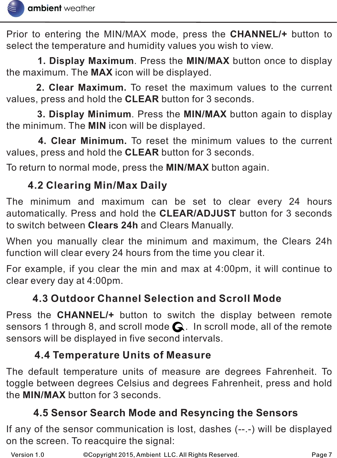 Prior  to  entering  the  MIN/MAX  mode,  press  the  CHANNEL/+  button  to select the temperature and humidity values you wish to view.         1. Display Maximum. Press the MIN/MAX button once to display the maximum. The MAX icon will be displayed.       2. Clear  Maximum.  To  reset  the  maximum  values  to  the  current values, press and hold the CLEAR button for 3 seconds.         3. Display Minimum. Press the MIN/MAX button again to display the minimum. The MIN icon will be displayed.       4. Clear  Minimum.  To  reset  the  minimum  values  to  the  current values, press and hold the CLEAR button for 3 seconds.To return to normal mode, press the MIN/MAX button again.         4.2 Clearing Min/Max DailyThe  minimum  and  maximum  can  be  set  to  clear  every  24  hours automatically. Press and hold the CLEAR/ADJUST button for 3 seconds to switch between Clears 24h and Clears Manually.When  you  manually  clear  the  minimum  and  maximum,  the  Clears  24h function will clear every 24 hours from the time you clear it.For example, if you clear the min and max at 4:00pm, it will continue to clear every day at 4:00pm.           4.3 Outdoor Channel Selection and Scroll ModePress  the  CHANNEL/+  button  to  switch  the  display  between  remote sensors 1 through 8, and scroll mode      .  In scroll mode, all of the remote sensors will be displayed in five second intervals.          4.4 Temperature Units of MeasureThe  default  temperature  units  of  measure  are  degrees  Fahrenheit.  To toggle between degrees Celsius and degrees Fahrenheit, press and hold the MIN/MAX button for 3 seconds.         4.5 Sensor Search Mode and Resyncing the SensorsIf any of the sensor communication is lost, dashes (--.-) will be displayed on the screen. To reacquire the signal:Version 1.0             ©Copyright 2015, Ambient  LLC. All Rights Reserved.                        Page 7