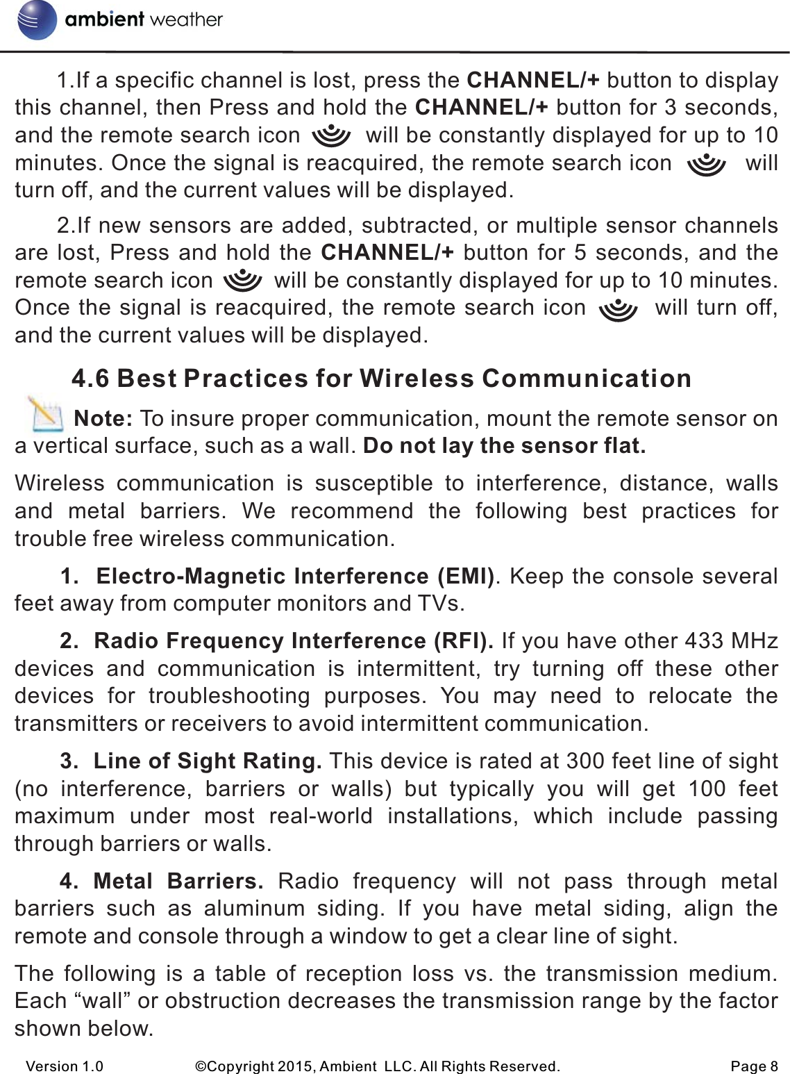       1.If a specific channel is lost, press the CHANNEL/+ button to display this channel, then Press and hold the CHANNEL/+ button for 3 seconds, and the remote search icon         will be constantly displayed for up to 10 minutes. Once the signal is reacquired, the remote search icon          will turn off, and the current values will be displayed.     2.If new sensors are added, subtracted, or multiple sensor channels are lost, Press and hold the CHANNEL/+ button for 5 seconds, and the remote search icon         will be constantly displayed for up to 10 minutes. Once the signal is reacquired, the remote search icon        will turn off, and the current values will be displayed.        4.6 Best Practices for Wireless Communication         Note: To insure proper communication, mount the remote sensor on a vertical surface, such as a wall. Do not lay the sensor flat. Wireless  communication  is  susceptible  to  interference,  distance,  walls and  metal  barriers.  We  recommend  the  following  best  practices  for trouble free wireless communication.1.  Electro-Magnetic Interference (EMI). Keep the console several feet away from computer monitors and TVs.2.  Radio Frequency Interference (RFI). If you have other 433 MHz devices  and  communication  is  intermittent,  try  turning  off  these  other devices  for  troubleshooting  purposes.  You  may  need  to  relocate  the transmitters or receivers to avoid intermittent communication.3.  Line of Sight Rating. This device is rated at 300 feet line of sight (no  interference,  barriers  or  walls)  but  typically  you  will  get  100  feet maximum  under  most  real-world  installations,  which  include  passing through barriers or walls.4.  Metal  Barriers.  Radio  frequency  will  not  pass  through  metal barriers  such  as  aluminum  siding.  If  you  have  metal  siding,  align  the remote and console through a window to get a clear line of sight.The  following  is  a  table  of  reception  loss  vs.  the  transmission  medium. Each “wall” or obstruction decreases the transmission range by the factor shown below.Version 1.0             ©Copyright 2015, Ambient  LLC. All Rights Reserved.                        Page 8