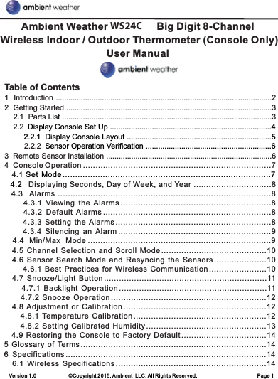 Ambient Weather WS-24-C Big Digit 8-Channel Wireless Indoor / Outdoor Thermometer (Console Only) User ManualVersion 1.0             ©Copyright 2015, Ambient  LLC. All Rights Reserved.                        Page 1Table of Contents1  Introduction .......................................................................................................22  Getting Started ..................................................................................................3    2.1  Parts List ....................................................................................................3    2.2          2.2.2 3  Remote Sensor Installation ...............................................................................6 4  Console Operation ...........................................................................7     4 . 1   Displaying Seconds, Day of Week, and Year ...............................8   4.3   Alarms .....................................................................................8        4.3.1  Viewing  the  Alarms ............................................................8        4.3.2  Default  Alarms ...................................................................8         4.3.3  Setting  the  Alarms ..............................................................8        4.3.4  Silencing  an  Alarm .............................................................9   4.4  Min/Max  Mode .........................................................................9    4.5  Channel  Selection  and  Scroll  Mode ..........................................10    4.6  Sensor  Search  Mode  and  Resyncing  the  Sensors .....................10         4.6.1  Best  Practices  for  Wireless  Communication .......................10    4.7  Snooze/Light  Button .................................................................11        4.7.1  Backlight  Operation ...........................................................11        4.7.2  Snooze  Operation ..............................................................12    4.8  Adjustment  or  Calibration .........................................................12        4.8.1  Temperature  Calibration .....................................................12        4.8.2  Setting  Calibrated  Humidity ................................................13    4.9  Restoring  the  Console  to  Factory  Default ..................................145  Glossary  of  Terms ..........................................................................146  Specifications ................................................................................14    6.1  Wireless  Specifications ............................................................14 Display Console Set Up .............................................................................4         2.2.1  Display Console Layout .....................................................................5 Sensor Operation Verification ............................................................6 Set  Mode ...................................................................................7  4.2 WS24C