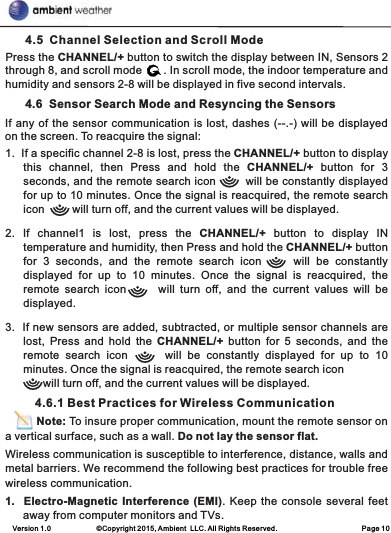 Version 1.0             ©Copyright 2015, Ambient  LLC. All Rights Reserved.                        Page 10      4.5  Channel Selection and Scroll ModePress the CHANNEL/+ button to switch the display between IN, Sensors 2 through 8, and scroll mode       . In scroll mode, the indoor temperature and humidity and sensors 2-8 will be displayed in five second intervals.      4.6  Sensor Search Mode and Resyncing the Sensors1.  If a specific channel 2-8 is lost, press the CHANNEL/+ button to display this  channel,  then  Press  and  hold  the  CHANNEL/+  button  for  3 seconds, and the remote search icon        will be constantly displayed for up to 10 minutes. Once the signal is reacquired, the remote search icon         will turn off, and the current values will be displayed.2.  If  channel1  is  lost,  press  the  CHANNEL/+  button  to  display  IN temperature and humidity, then Press and hold the CHANNEL/+ button for  3  seconds,  and  the  remote  search  icon     will  be  constantly displayed  for  up  to  10  minutes.  Once  the  signal  is  reacquired,  the remote  search  icon      will  turn  off,  and  the  current  values  will  be displayed.3.  If new sensors are added, subtracted, or multiple sensor channels are lost,  Press  and  hold  the  CHANNEL/+ button  for  5  seconds,  and the remote  search  icon      will  be  constantly  displayed  for  up  to  10 minutes. Once the signal is reacquired, the remote search icon     will turn off, and the current values will be displayed.         4.6.1 Best Practices for Wireless Communication         Note: To insure proper communication, mount the remote sensor on a vertical surface, such as a wall. Do not lay the sensor flat. Wireless communication is susceptible to interference, distance, walls and metal barriers. We recommend the following best practices for trouble free wireless communication.1.  Electro-Magnetic Interference (EMI). Keep  the console several feet away from computer monitors and TVs.If any of the sensor communication is lost, dashes (--.-) will be displayed on the screen. To reacquire the signal: