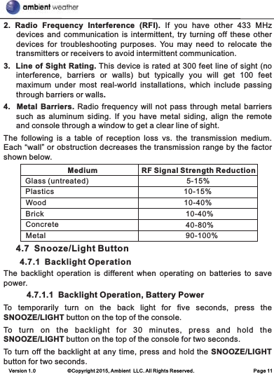 Version 1.0             ©Copyright 2015, Ambient  LLC. All Rights Reserved.                        Page 112.  Radio  Frequency  Interference  (RFI).  If  you  have  other  433  MHz devices and communication is intermittent, try  turning off these  other devices  for  troubleshooting  purposes. You  may  need  to  relocate  the transmitters or receivers to avoid intermittent communication.3.  Line of Sight Rating. This device is rated at 300 feet line of sight (no interference,  barriers  or  walls)  but  typically  you  will  get  100  feet maximum  under  most  real-world  installations,  which  include  passing through barriers or walls. 4.   Metal Barriers. Radio frequency will not pass through metal barriers such  as  aluminum  siding.  If  you  have  metal  siding,  align  the  remote and console through a window to get a clear line of sight.  The  following  is  a  table  of  reception  loss  vs.  the  transmission  medium. Each “wall” or obstruction decreases the transmission range by the factor shown below.            4.7  Snooze/Light Button       4.7.1  Backlight OperationThe backlight  operation  is  different  when  operating  on  batteries  to  save power.          4.7.1.1  Backlight Operation, Battery PowerTo  temporarily  turn  on  the  back  light  for  five  seconds,  press  the SNOOZE/LIGHT button on the top of the console.To  turn  on  the  backlight  for  30  minutes,  press  and  hold  the SNOOZE/LIGHT button on the top of the console for two seconds.To turn off the backlight at any time, press and hold the SNOOZE/LIGHT button for two seconds. MediumRF Signal Strength ReductionGlass (untreated)PlasticsWood5-15%10-15%10-40%BrickConcreteMetal10-40%40-80%90-100%