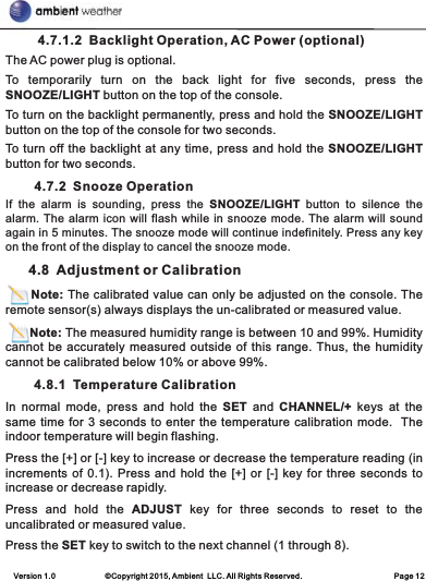 Version 1.0             ©Copyright 2015, Ambient  LLC. All Rights Reserved.                        Page 12         4.7.1.2  Backlight Operation, AC Power (optional)The AC power plug is optional.To  temporarily  turn  on  the  back  light  for  five  seconds,  press  the SNOOZE/LIGHT button on the top of the console.To turn on the backlight permanently, press and hold the SNOOZE/LIGHT button on the top of the console for two seconds.To turn off the backlight at any time, press and hold the SNOOZE/LIGHT button for two seconds.        4.7.2  Snooze OperationIf  the  alarm  is  sounding,  press  the  SNOOZE/LIGHT  button  to  silence  the alarm. The alarm icon will flash while in snooze mode. The alarm will sound again in 5 minutes. The snooze mode will continue indefinitely. Press any key on the front of the display to cancel the snooze mode.      4.8  Adjustment or Calibration      Note: The calibrated value can only be adjusted on the console. The remote sensor(s) always displays the un-calibrated or measured value.       Note: The measured humidity range is between 10 and 99%. Humidity cannot be accurately measured outside of this range. Thus, the humidity cannot be calibrated below 10% or above 99%.        4.8.1  Temperature CalibrationIn  normal  mode,  press  and  hold  the  SET  and  CHANNEL/+  keys  at  the same time for 3 seconds to enter the temperature calibration mode.  The indoor temperature will begin flashing.Press the [+] or [-] key to increase or decrease the temperature reading (in increments of 0.1). Press and hold the [+] or [-] key for three seconds to increase or decrease rapidly.Press  and  hold  the  ADJUST  key  for  three  seconds  to  reset  to  the uncalibrated or measured value. Press the SET key to switch to the next channel (1 through 8). 