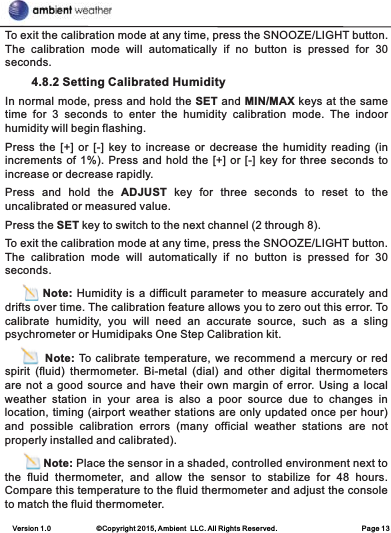 Version 1.0             ©Copyright 2015, Ambient  LLC. All Rights Reserved.                        Page 13To exit the calibration mode at any time, press the SNOOZE/LIGHT button. The  calibration  mode  will  automatically  if  no  button  is  pressed  for  30 seconds.             4.8.2 Setting Calibrated Humidity In normal mode, press and hold the SET and MIN/MAX keys at the same time  for  3  seconds  to  enter  the  humidity  calibration  mode.  The  indoor humidity will begin flashing.Press the  [+]  or  [-]  key to increase or  decrease  the  humidity  reading (in increments of 1%). Press and hold the [+] or [-] key for three seconds to increase or decrease rapidly.Press  and  hold  the  ADJUST  key  for  three  seconds  to  reset  to  the uncalibrated or measured value.Press the SET key to switch to the next channel (2 through 8).To exit the calibration mode at any time, press the SNOOZE/LIGHT button. The  calibration  mode  will  automatically  if  no  button  is  pressed  for  30 seconds.         Note: Humidity is a difficult parameter to measure accurately and drifts over time. The calibration feature allows you to zero out this error. To calibrate  humidity,  you  will  need  an  accurate  source,  such  as  a  sling psychrometer or Humidipaks One Step Calibration kit.         Note: To calibrate temperature, we recommend a mercury or red spirit  (fluid)  thermometer.  Bi-metal  (dial)  and  other  digital  thermometers are not a good source and have their own  margin of error. Using a local weather  station  in  your  area  is  also  a  poor  source  due  to  changes  in location, timing (airport weather stations are only updated once per hour) and  possible  calibration  errors  (many  official  weather  stations  are  not properly installed and calibrated).            Note: Place the sensor in a shaded, controlled environment next to the  fluid  thermometer,  and  allow  the  sensor  to  stabilize  for  48  hours. Compare this temperature to the fluid thermometer and adjust the console to match the fluid thermometer.