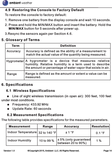 Version 1.0             ©Copyright 2015, Ambient  LLC. All Rights Reserved.                        Page 14    4.9  Restoring the Console to Factory Default    To restore the console to factory default:    1. Remove one battery from the display console and wait 10 seconds.    2. Press and hold the MIN/MAX button and insert the battery. Hold the  MIN/MAX button for 5 seconds after power up.    3.Resync the sensors again per Section 4.6.5. Glossary of Terms 6. Specifications     6.1  Wireless Specifications    ●under most conditions.     ●    Frequency: 433.92 MH]UHFHLYHRQO\     ●    Update Rate: 60 seconds      6.2 Measurement SpecificationsThe following table provides specifications for the measured parameters.    Line of sight wireless transmission (in open air): 300 feet, 100 feet  Term DefinitionAccuracyHygrometerRangeAccuracy is defined as the ability of a measurement to match the actual value of the quantity being measured.A  hygrometer  is  a  device  that  measures  relative humidity.  Relative  humidity  is  a  term  used  to  describe the amount or percentage of water vapor that exists in air.Range is defined as the amount or extent a value can be measured.Measurement Range Accuracy ResolutionIndoor TemperatureIndoor Humidity32 to 140 °F10 to 99 %± 1 °F± 5% (only guaranteedbetween 20 to 90%)0.1 °F1 %