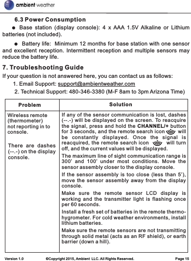        6.3 Power Consumption   ● Base  station  (display  console):  4  x  AAA  1.5V  Alkaline  or  Lithium batteries (not included).     ●  Battery life:  Minimum 12 months for base station with one sensor and excellent  reception. Intermittent  reception and multiple  sensors may reduce the battery life. 7. Troubleshooting GuideIf your question is not answered here, you can contact us as follows:       1. Email Support: support@ambientweather.com        2. Technical Support: 480-346-3380 (M-F 8am to 3pm Arizona Time)Problem SolutionWireless remote (thermometer) not reporting in to console.There  are  dashes (--.-) on the display console.If any of the sensor communication is lost, dashes (--.-) will be displayed on the screen. To reacquire the signal, press and hold the CHANNEL/+ button for 3 seconds, and the remote search icon        will be  constantly  displayed.  Once  the  signal  is reacquired, the remote search icon         will turn off, and the current values will be displayed.The maximum line of sight communication range is 300’  and  100’  under  most  conditions.  Move  the sensor assembly closer to the display console.If the sensor assembly is too close (less than 5’), move  the sensor  assembly  away from  the  display console.Make  sure  the  remote  sensor  LCD  display  is working  and  the transmitter  light is  flashing once per 60 seconds.Install a fresh set of batteries in the remote thermo-hygrometer. For cold weather environments, install lithium batteries.Make sure the remote sensors are not transmitting through solid metal (acts as an RF shield), or earth barrier (down a hill).Version 1.0             ©Copyright 2015, Ambient  LLC. All Rights Reserved.                        Page 15
