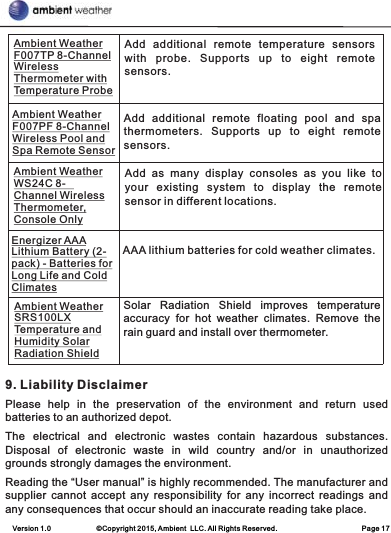 Version 1.0             ©Copyright 2015, Ambient  LLC. All Rights Reserved.                        Page 17   9. Liability DisclaimerPlease  help  in  the  preservation  of  the  environment  and  return  used batteries to an authorized depot. The  electrical  and  electronic  wastes  contain  hazardous  substances. Disposal  of  electronic  waste  in  wild  country  and/or  in  unauthorized grounds strongly damages the environment.Reading the “User manual” is highly recommended. The manufacturer and supplier  cannot  accept  any  responsibility  for  any  incorrect  readings  and any consequences that occur should an inaccurate reading take place.Add  additional  remote  floating  pool  and  spa thermometers.  Supports  up  to  eight  remote sensors.Add  as  many  display  consoles  as  you  like  to your  existing  system  to  display  the  remote sensor in different locations.Ambient Weather F007PF 8-Channel Wireless Pool and Spa Remote SensorAmbient Weather WS24C 8-Channel Wireless Thermometer, Console OnlyEnergizer AAA Lithium Battery (2-pack) - Batteries for Long Life and Cold ClimatesAAA lithium batteries for cold weather climates.Ambient Weather SRS100LX Temperature and Humidity Solar Radiation ShieldSolar  Radiation  Shield  improves  temperature accuracy  for  hot  weather  climates.  Remove  the rain guard and install over thermometer.Add  additional  remote  temperature  sensors with  probe.  Supports  up  to  eight  remote sensors.Ambient Weather F007TP 8-Channel Wireless Thermometer with Temperature Probe