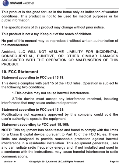 Version 1.0             ©Copyright 2015, Ambient  LLC. All Rights Reserved.                        Page 18This product is designed for use in the home only as indication of weather conditions.  This  product  is  not  to  be  used  for  medical  purposes  or  for public information.The specifications of this product may change without prior notice.This product is not a toy. Keep out of the reach of children.No part of this manual may be reproduced without written authorization of the manufacturer.Ambient,  LLC  WILL  NOT  ASSUME  LIABILITY  FOR  INCIDENTAL, CONSEQUENTIAL,  PUNITIVE,  OR  OTHER  SIMILAR  DAMAGES ASSOCIATED  WITH  THE  OPERATION  OR  MALFUNCTION  OF  THIS PRODUCT.10. FCC StatementStatement according to FCC part 15.19:           1.This device may not cause harmful interference.      2.This  device  must  accept  any  interference  received,  including interference that may cause undesired operation. Statement according to FCC part 15.21: Modifications  not  expressly  approved  by  this  company  could  void  the user&apos;s authority to operate the equipment.Statement according to FCC part 15.105: NOTE: This equipment has been tested and found to comply with the limits for a Class B digital device, pursuant to Part 15 of the FCC Rules. These limits  are  designed  to  provide  reasonable  protection  against  harmful interference in  a residential  installation. This  equipment generates, uses and can  radiate radio  frequency  energy and,  if not installed  and used in accordance with the instructions, may cause harmful interference to radio communications. This device complies with part 15 of the FCC rules. Operation is subject to the following two conditions: