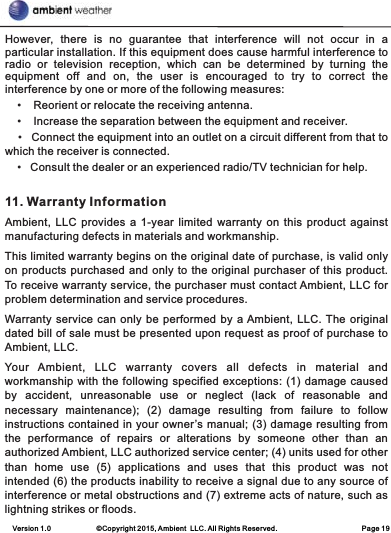 Version 1.0             ©Copyright 2015, Ambient  LLC. All Rights Reserved.                        Page 19However,  there  is  no  guarantee  that  interference  will  not  occur  in  a particular installation. If this equipment does cause harmful interference to radio  or  television  reception,  which  can  be  determined  by  turning  the equipment  off  and  on,  the  user  is  encouraged  to  try  to  correct  the interference by one or more of the following measures:     •    Reorient or relocate the receiving antenna.     •    Increase the separation between the equipment and receiver.    •   Connect the equipment into an outlet on a circuit different from that to which the receiver is connected.     •   Consult the dealer or an experienced radio/TV technician for help. 11. Warranty InformationAmbient, LLC  provides a 1-year  limited warranty  on  this product  against manufacturing defects in materials and workmanship.This limited warranty begins on the original date of purchase, is valid only on products purchased and only to the original purchaser of this product. To receive warranty service, the purchaser must contact Ambient, LLC for problem determination and service procedures. Warranty service can only be performed by a Ambient, LLC. The original dated bill of sale must be presented upon request as proof of purchase to Ambient, LLC.Your  Ambient,  LLC  warranty  covers  all  defects  in  material  and workmanship with the following specified exceptions: (1) damage caused by  accident,  unreasonable  use  or  neglect  (lack  of  reasonable  and necessary  maintenance);  (2)  damage  resulting  from  failure  to  follow instructions contained in your owner’s manual; (3) damage resulting from the  performance  of  repairs  or  alterations  by  someone  other  than an authorized Ambient, LLC authorized service center; (4) units used for other than  home  use  (5)  applications  and  uses  that  this  product  was  not intended (6) the products inability to receive a signal due to any source of interference or metal obstructions and (7) extreme acts of nature, such as lightning strikes or floods. 