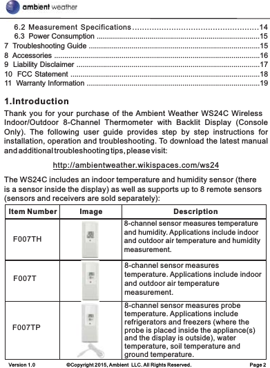 Version 1.0             ©Copyright 2015, Ambient  LLC. All Rights Reserved.                        Page 2     6.2  Measurement  Specifications ....................................................14     6.3  Power Consumption ................................................................................157  Troubleshooting Guide ....................................................................................158  Accessories .....................................................................................................169  Liability Disclaimer ..........................................................................................1710  FCC Statement .............................................................................................1811  Warranty Information .....................................................................................19  1.IntroductionThank you for your purchase of the Ambient Weather WS24C Wireless Indoor/Outdoor  8-Channel  Thermometer  with  Backlit  Display  (Console Only).  The  following  user  guide  provides  step  by  step  instructions  for installation, operation and troubleshooting. To download the latest manual and additional troubleshooting tips, please visit:http://ambientweather.wikispaces.com/ws24The WS24C includes an indoor temperature and humidity sensor (there is a sensor inside the display) as well as supports up to 8 remote sensors (sensors and receivers are sold separately):    Item Number Image DescriptionF007THF007TF007TP8-channel sensor measures temperature and humidity. Applications include indoor and outdoor air temperature and humidity measurement.8-channel sensor measures temperature. Applications include indoor and outdoor air temperature measurement.8-channel sensor measures probe temperature. Applications include refrigerators and freezers (where the probe is placed inside the appliance(s) and the display is outside), water temperature, soil temperature and ground temperature.