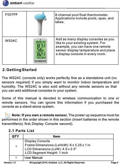 Version 1.0             ©Copyright 2015, Ambient  LLC. All Rights Reserved.                        Page 3 2. Getting StartedThe WS24C (console only) works perfectly fine as a standalone unit (no sensors  required)  if  you  simply  want  to  monitor  indoor  temperature  and humidity. The  WS24C  is  also  sold  without  any  remote  sensors  so  that you can add additional consoles to your system.Some  of  this  manual  is  devoted  to  wireless  communication  to  one or remote  sensors.  You  can  ignore  this  information  if  you  purchased  the console as a stand-alone system.        Note: If you own a remote sensor, The power up sequence must be performed in the order shown in this section (insert batteries in the remote transmitter(s)  first, Display  Console  second).        2.1  Parts  ListF007PF 8-channel pool float thermometer. Applications include pools, spas, and lakes.WS24C Add as many display consoles as you like to your existing system. For example, you can have one remote sensor display temperature and place a display console in every room.    QTY                                       Item        Display ConsoleFrame Dimensions (LxHxW): 6 x 3.25 x 1 inLCD Dimensions (LxW): 4.5 x 2.5”LCD Segment Height: 1 inch1User Manual           1