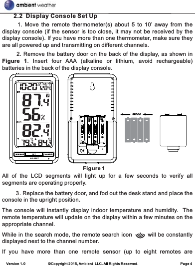 Version 1.0             ©Copyright 2015, Ambient  LLC. All Rights Reserved.                        Page 4       2.2  Display Console Set Up            1.  Move  the  remote  thermometer(s)  about  5  to  10’  away  from  the display console (if the sensor is too close, it may not be received by the display console). If you have more than one thermometer, make sure they are all powered up and transmitting on different channels.       2. Remove the battery door on the back of the display, as shown in Figure  1.  Insert  four  AAA  (alkaline  or  lithium,  avoid  rechargeable) batteries in the back of the display console.                                                       Figure 1All  of  the  LCD  segments  will  light  up  for  a  few  seconds  to  verify  all segments are operating properly.         3. Replace the battery door, and fod out the desk stand and place the console in the upright position.The console will instantly display indoor  temperature and  humidity.   The remote temperature will update on the display within a few minutes on the appropriate channel. While in the search mode, the remote search icon        will be constantly displayed next to the channel number.If  you  have  more  than  one  remote  sensor  (up  to  eight  remotes  are