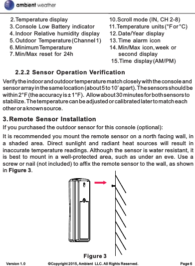 Version 1.0             ©Copyright 2015, Ambient  LLC. All Rights Reserved.                        Page 6     2.Temperature display                           10.Scroll mode (IN, CH 2-8)     3. Console  Low  Battery  indicator          11.Temperature  units (°F or °C)                4. Indoor  Relative  humidity  display       12. Date/Year  display     5. Outdoor  Temperature (Channel 1)      13. Time  alarm  icon     6. Minimum Temperature                         14. Min/Max  icon, week  or        7. Min/Max  reset  for  24h                              second  display                                                                           15.Time  display (AM/PM)        2.2.2  Sensor  Operation  VerificationVerify the indoor and outdoor temperature match closely with the console and sensor array in the same location (about 5 to 10’ apart). The sensors should be within 2°F (the accuracy is ± 1°F).  Allow about 30 minutes for both sensors to stabilize. The temperature can be adjusted or calibrated later to match each other or a known source.3. Remote  Sensor  InstallationIf you purchased the outdoor sensor for this console (optional):It is recommended you mount the remote sensor on a north facing wall, in a  shaded  area.  Direct  sunlight  and  radiant  heat  sources  will  result  in inaccurate temperature readings. Although the sensor is water resistant, it is best to mount in a well-protected area, such as under an eve.  Use  a screw or nail (not included) to affix the remote sensor to the wall, as shown in Figure 3.                                   Figure 3