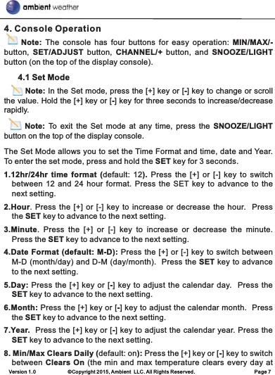 Version 1.0             ©Copyright 2015, Ambient  LLC. All Rights Reserved.                        Page 74. Console Operation     Note: The  console  has  four  buttons  for  easy  operation:  MIN/MAX/- button,  SET/ADJUST  button,  CHANNEL/+  button,  and  SNOOZE/LIGHT button (on the top of the display console).      4.1 Set Mode        Note: In the Set mode, press the [+] key or [-] key to change or scroll the value. Hold the [+] key or [-] key for three seconds to increase/decrease rapidly.      Note:  To  exit  the  Set  mode  at  any  time,  press  the  SNOOZE/LIGHT button on the top of the display console.The Set Mode allows you to set the Time Format and time, date and Year. To enter the set mode, press and hold the SET key for 3 seconds.1.12hr/24hr time  format  (default:  12).  Press  the  [+]  or  [-]  key  to switch between 12 and 24 hour format. Press the SET key to advance to  the next setting.2.Hour. Press the [+] or [-] key to increase or decrease the hour.   Press the SET key to advance to the next setting.3.Minute.  Press  the  [+]  or  [-]  key  to  increase  or  decrease  the  minute.   Press the SET key to advance to the next setting.4.Date Format (default: M-D): Press the [+] or [-] key to switch between M-D (month/day) and D-M (day/month).  Press the SET key to advance to the next setting.5.Day: Press the [+] key or [-] key to adjust the calendar day.  Press the SET key to advance to the next setting.6.Month: Press the [+] key or [-] key to adjust the calendar month.  Press the SET key to advance to the next setting.7.Year.  Press the [+] key or [-] key to adjust the calendar year. Press the SET key to advance to the next setting.8. Min/Max Clears Daily (default: on): Press the [+] key or [-] key to switch between Clears On (the min and max temperature clears every day at 