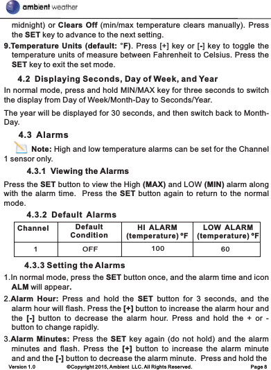 Version 1.0             ©Copyright 2015, Ambient  LLC. All Rights Reserved.                        Page 8midnight) or Clears Off (min/max temperature clears manually). Press the SET key to advance to the next setting.9.Temperature Units (default: °F). Press [+] key or [-] key to toggle the temperature units of measure between Fahrenheit to Celsius. Press the SET key to exit the set mode.      4.2  Displaying Seconds, Day of Week, and YearIn normal mode, press and hold MIN/MAX key for three seconds to switch the display from Day of Week/Month-Day to Seconds/Year.The year will be displayed for 30 seconds, and then switch back to Month-Day.      4.3  Alarms            Note: High and low temperature alarms can be set for the Channel 1 sensor only.          4.3.1  Viewing the AlarmsPress the SET button to view the High (MAX) and LOW (MIN) alarm along with the alarm time.  Press the SET button again to return to the normal mode.          4.3.2  Default  Alarms         4.3.3 Setting the Alarms1.In normal mode, press the SET button once, and the alarm time and icon ALM will appear.2.Alarm  Hour:  Press  and  hold  the  SET  button  for  3  seconds,  and  the alarm hour will flash. Press the [+] button to increase the alarm hour and the  [-]  button  to  decrease  the alarm  hour.  Press  and  hold  the  +  or  - button to change rapidly.3.Alarm Minutes: Press  the SET  key again  (do not hold) and the alarm minutes  and  flash. Press  the  [+]  button  to  increase  the  alarm  minute   and and the [-] button to decrease the alarm minute.  Press and hold theChannel Default ConditionHI  ALARM (temperature) ºFLOW  ALARM (temperature) ºF1OFF 100 60