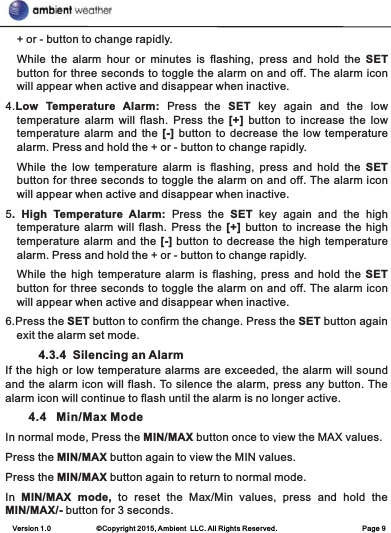 Version 1.0             ©Copyright 2015, Ambient  LLC. All Rights Reserved.                         Page 9+ or - button to change rapidly.While  the  alarm  hour  or  minutes  is  flashing,  press  and  hold  the SET button for three seconds to toggle the alarm on and off. The alarm icon will appear when active and disappear when inactive.4.Low  Temperature  Alarm:  Press  the  SET  key  again  and  the  low temperature  alarm  will  flash.  Press  the  [+]  button  to  increase  the  low temperature alarm and the  [-] button  to decrease the low temperature alarm. Press and hold the + or - button to change rapidly.While  the  low  temperature  alarm  is  flashing,  press  and  hold  the SET button for three seconds to toggle the alarm on and off. The alarm icon will appear when active and disappear when inactive.5.  High  Temperature  Alarm:  Press  the  SET  key  again  and  the  high temperature alarm will flash. Press the [+] button to increase the high temperature alarm and the [-] button to decrease the high temperature alarm. Press and hold the + or - button to change rapidly.While the  high  temperature  alarm is flashing,  press  and  hold the  SET button for three seconds to toggle the alarm on and off. The alarm icon will appear when active and disappear when inactive.6.Press the SET button to confirm the change. Press the SET button again exit the alarm set mode.          4.3.4  Silencing an AlarmIf the high or low temperature alarms are exceeded, the alarm will sound and the alarm icon will flash. To silence the alarm, press any button. The alarm icon will continue to flash until the alarm is no longer active.       4.4   Min/Max ModeIn normal mode, Press the MIN/MAX button once to view the MAX values. Press the MIN/MAX button again to view the MIN values.Press the MIN/MAX button again to return to normal mode.In  MIN/MAX  mode,  to  reset  the  Max/Min  values,  press  and  hold  the MIN/MAX/- button for 3 seconds.