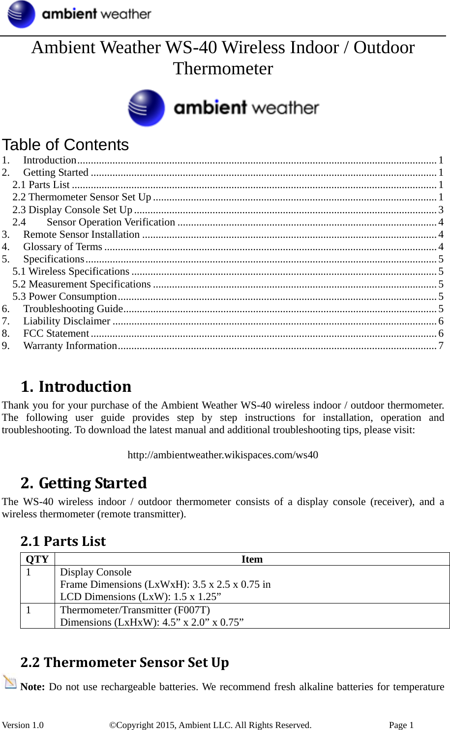  Version 1.0    ©Copyright 2015, Ambient LLC. All Rights Reserved.    Page 1 Ambient Weather WS-40 Wireless Indoor / Outdoor Thermometer  Table of Contents 1.Introduction.....................................................................................................................................12.Getting Started ................................................................................................................................12.1 Parts List .......................................................................................................................................12.2 Thermometer Sensor Set Up .........................................................................................................12.3 Display Console Set Up................................................................................................................32.4Sensor Operation Verification ................................................................................................43.Remote Sensor Installation .............................................................................................................44.Glossary of Terms ...........................................................................................................................45.Specifications..................................................................................................................................55.1 Wireless Specifications .................................................................................................................55.2 Measurement Specifications .........................................................................................................55.3 Power Consumption......................................................................................................................56.Troubleshooting Guide....................................................................................................................57.Liability Disclaimer ........................................................................................................................68.FCC Statement................................................................................................................................69.Warranty Information......................................................................................................................7 1. IntroductionThank you for your purchase of the Ambient Weather WS-40 wireless indoor / outdoor thermometer. The following user guide provides step by step instructions for installation, operation and troubleshooting. To download the latest manual and additional troubleshooting tips, please visit:  http://ambientweather.wikispaces.com/ws40 2. GettingStartedThe WS-40 wireless indoor / outdoor thermometer consists of a display console (receiver), and a wireless thermometer (remote transmitter). 2.1PartsListQTY Item 1 Display Console Frame Dimensions (LxWxH): 3.5 x 2.5 x 0.75 in LCD Dimensions (LxW): 1.5 x 1.25” 1 Thermometer/Transmitter (F007T) Dimensions (LxHxW): 4.5” x 2.0” x 0.75”  2.2ThermometerSensorSetUpNote: Do not use rechargeable batteries. We recommend fresh alkaline batteries for temperature 