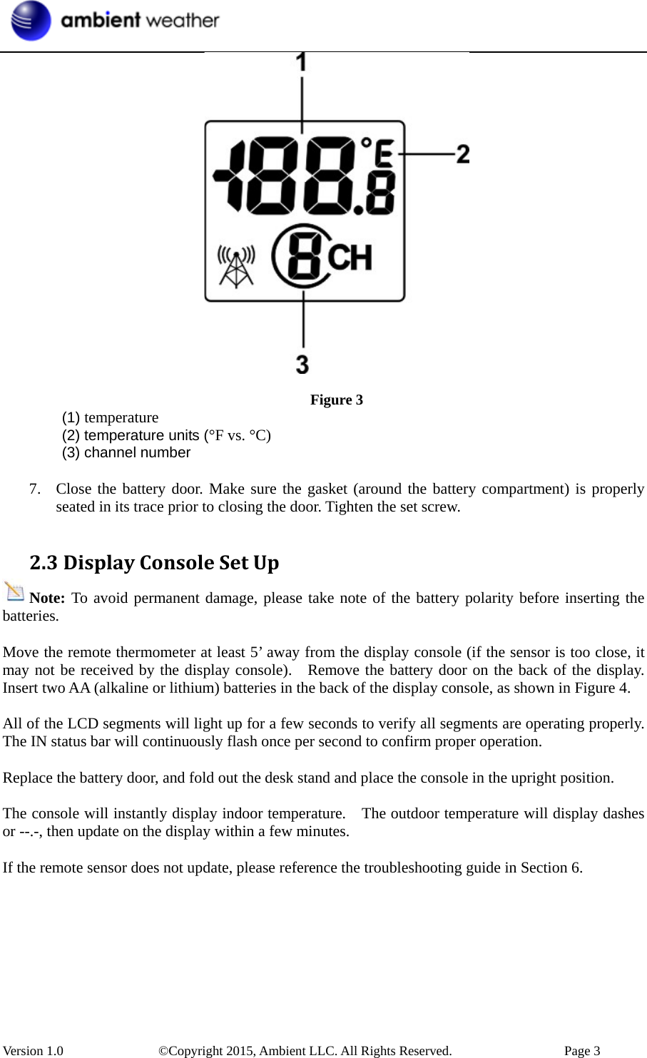  Version 1.0    ©Copyright 2015, Ambient LLC. All Rights Reserved.    Page 3   Figure 3  (1) temperature   (2) temperature units (°F vs. °C)  (3) channel number  7. Close the battery door. Make sure the gasket (around the battery compartment) is properly seated in its trace prior to closing the door. Tighten the set screw.  2.3DisplayConsoleSetUpNote: To avoid permanent damage, please take note of the battery polarity before inserting the batteries.  Move the remote thermometer at least 5’ away from the display console (if the sensor is too close, it may not be received by the display console).  Remove the battery door on the back of the display. Insert two AA (alkaline or lithium) batteries in the back of the display console, as shown in Figure 4.  All of the LCD segments will light up for a few seconds to verify all segments are operating properly. The IN status bar will continuously flash once per second to confirm proper operation.  Replace the battery door, and fold out the desk stand and place the console in the upright position.    The console will instantly display indoor temperature.    The outdoor temperature will display dashes or --.-, then update on the display within a few minutes.  If the remote sensor does not update, please reference the troubleshooting guide in Section 6. 