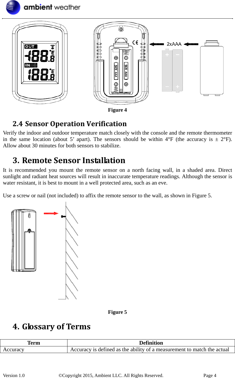  Version 1.0    ©Copyright 2015, Ambient LLC. All Rights Reserved.    Page 4  Figure 4 2.4 SensorOperationVerificationVerify the indoor and outdoor temperature match closely with the console and the remote thermometer in the same location (about 5’ apart). The sensors should be within 4°F (the accuracy is ± 2°F).  Allow about 30 minutes for both sensors to stabilize. 3. RemoteSensorInstallationIt is recommended you mount the remote sensor on a north facing wall, in a shaded area. Direct sunlight and radiant heat sources will result in inaccurate temperature readings. Although the sensor is water resistant, it is best to mount in a well protected area, such as an eve.  Use a screw or nail (not included) to affix the remote sensor to the wall, as shown in Figure 5.   Figure 5 4. GlossaryofTerms Term Definition Accuracy Accuracy is defined as the ability of a measurement to match the actual 