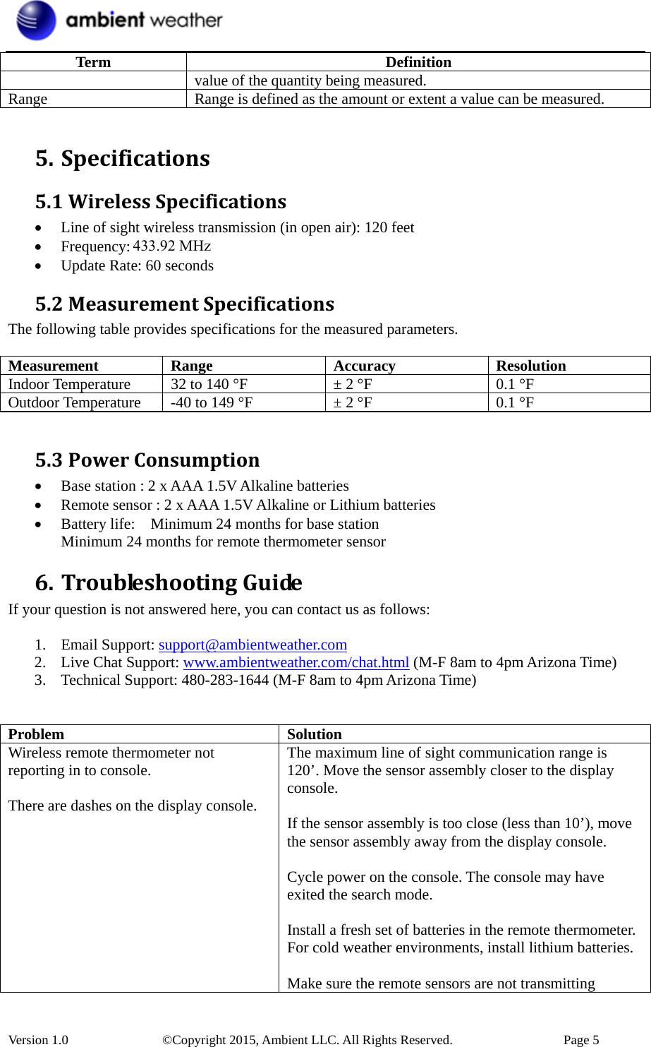  Version 1.0    ©Copyright 2015, Ambient LLC. All Rights Reserved.    Page 5 Term Definition value of the quantity being measured. Range  Range is defined as the amount or extent a value can be measured.  5. Specifications5.1WirelessSpecifications• Line of sight wireless transmission (in open air): 120 feet • Frequency: 433 MHz • Update Rate: 60 seconds 5.2MeasurementSpecificationsThe following table provides specifications for the measured parameters.    Measurement Range  Accuracy  Resolution Indoor Temperature  32 to 140 °F  ± 2 °F  0.1 °F Outdoor Temperature  -40 to 149 °F  ± 2 °F  0.1 °F  5.3PowerConsumption• Base station : 2 x AAA 1.5V Alkaline batteries • Remote sensor : 2 x AAA 1.5V Alkaline or Lithium batteries • Battery life:    Minimum 24 months for base station   Minimum 24 months for remote thermometer sensor 6. TroubleshootingGuideIf your question is not answered here, you can contact us as follows:  1. Email Support: support@ambientweather.com 2. Live Chat Support: www.ambientweather.com/chat.html (M-F 8am to 4pm Arizona Time) 3. Technical Support: 480-283-1644 (M-F 8am to 4pm Arizona Time)   Problem Solution Wireless remote thermometer not reporting in to console.  There are dashes on the display console. The maximum line of sight communication range is 120’. Move the sensor assembly closer to the display console.  If the sensor assembly is too close (less than 10’), move the sensor assembly away from the display console.  Cycle power on the console. The console may have exited the search mode.  Install a fresh set of batteries in the remote thermometer. For cold weather environments, install lithium batteries.  Make sure the remote sensors are not transmitting 433.92 MHz