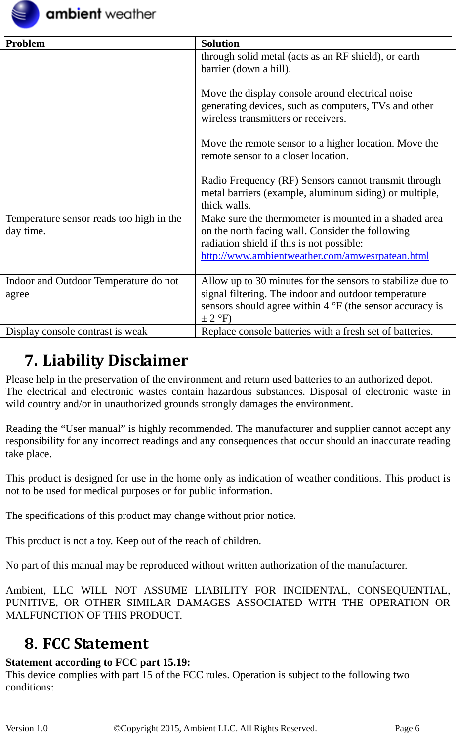  Version 1.0    ©Copyright 2015, Ambient LLC. All Rights Reserved.    Page 6 Problem Solution through solid metal (acts as an RF shield), or earth barrier (down a hill).  Move the display console around electrical noise generating devices, such as computers, TVs and other wireless transmitters or receivers.  Move the remote sensor to a higher location. Move the remote sensor to a closer location.  Radio Frequency (RF) Sensors cannot transmit through metal barriers (example, aluminum siding) or multiple, thick walls. Temperature sensor reads too high in the day time.  Make sure the thermometer is mounted in a shaded area on the north facing wall. Consider the following radiation shield if this is not possible: http://www.ambientweather.com/amwesrpatean.html  Indoor and Outdoor Temperature do not agree  Allow up to 30 minutes for the sensors to stabilize due to signal filtering. The indoor and outdoor temperature sensors should agree within 4 °F (the sensor accuracy is ± 2 °F) Display console contrast is weak  Replace console batteries with a fresh set of batteries. 7. LiabilityDisclaimerPlease help in the preservation of the environment and return used batteries to an authorized depot.   The electrical and electronic wastes contain hazardous substances. Disposal of electronic waste in wild country and/or in unauthorized grounds strongly damages the environment.  Reading the “User manual” is highly recommended. The manufacturer and supplier cannot accept any responsibility for any incorrect readings and any consequences that occur should an inaccurate reading take place.  This product is designed for use in the home only as indication of weather conditions. This product is not to be used for medical purposes or for public information.  The specifications of this product may change without prior notice.  This product is not a toy. Keep out of the reach of children.  No part of this manual may be reproduced without written authorization of the manufacturer.  Ambient, LLC WILL NOT ASSUME LIABILITY FOR INCIDENTAL, CONSEQUENTIAL, PUNITIVE, OR OTHER SIMILAR DAMAGES ASSOCIATED WITH THE OPERATION OR MALFUNCTION OF THIS PRODUCT. 8. FCCStatementStatement according to FCC part 15.19:   This device complies with part 15 of the FCC rules. Operation is subject to the following two conditions:  