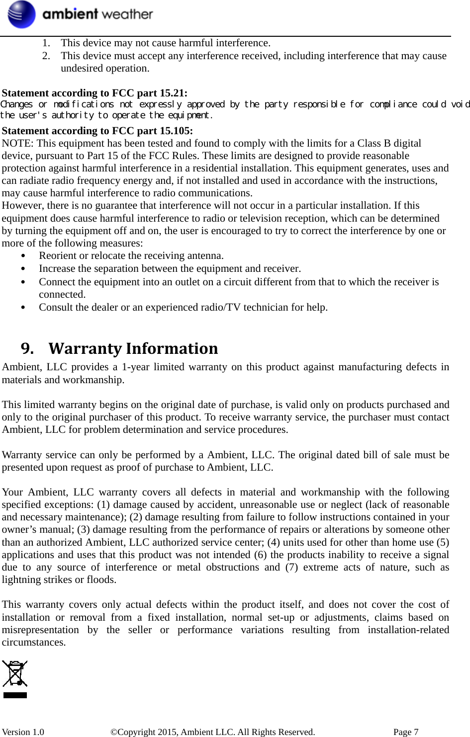  Version 1.0    ©Copyright 2015, Ambient LLC. All Rights Reserved.    Page 7 1. This device may not cause harmful interference.   2. This device must accept any interference received, including interference that may cause undesired operation.    Statement according to FCC part 15.21:   Modifications not expressly approved by this company could void the user&apos;s authority to operate the equipment. Statement according to FCC part 15.105:   NOTE: This equipment has been tested and found to comply with the limits for a Class B digital device, pursuant to Part 15 of the FCC Rules. These limits are designed to provide reasonable protection against harmful interference in a residential installation. This equipment generates, uses and can radiate radio frequency energy and, if not installed and used in accordance with the instructions, may cause harmful interference to radio communications.   However, there is no guarantee that interference will not occur in a particular installation. If this equipment does cause harmful interference to radio or television reception, which can be determined by turning the equipment off and on, the user is encouraged to try to correct the interference by one or more of the following measures:   • Reorient or relocate the receiving antenna.   • Increase the separation between the equipment and receiver.   • Connect the equipment into an outlet on a circuit different from that to which the receiver is connected.  • Consult the dealer or an experienced radio/TV technician for help.    9. WarrantyInformationAmbient, LLC provides a 1-year limited warranty on this product against manufacturing defects in materials and workmanship.  This limited warranty begins on the original date of purchase, is valid only on products purchased and only to the original purchaser of this product. To receive warranty service, the purchaser must contact Ambient, LLC for problem determination and service procedures.    Warranty service can only be performed by a Ambient, LLC. The original dated bill of sale must be presented upon request as proof of purchase to Ambient, LLC.  Your Ambient, LLC warranty covers all defects in material and workmanship with the following specified exceptions: (1) damage caused by accident, unreasonable use or neglect (lack of reasonable and necessary maintenance); (2) damage resulting from failure to follow instructions contained in your owner’s manual; (3) damage resulting from the performance of repairs or alterations by someone other than an authorized Ambient, LLC authorized service center; (4) units used for other than home use (5) applications and uses that this product was not intended (6) the products inability to receive a signal due to any source of interference or metal obstructions and (7) extreme acts of nature, such as lightning strikes or floods.    This warranty covers only actual defects within the product itself, and does not cover the cost of installation or removal from a fixed installation, normal set-up or adjustments, claims based on misrepresentation by the seller or performance variations resulting from installation-related circumstances.   Changes or modifications not expressly approved by the party responsible for compliance could void the user&apos;s authority to operate the equipment. 