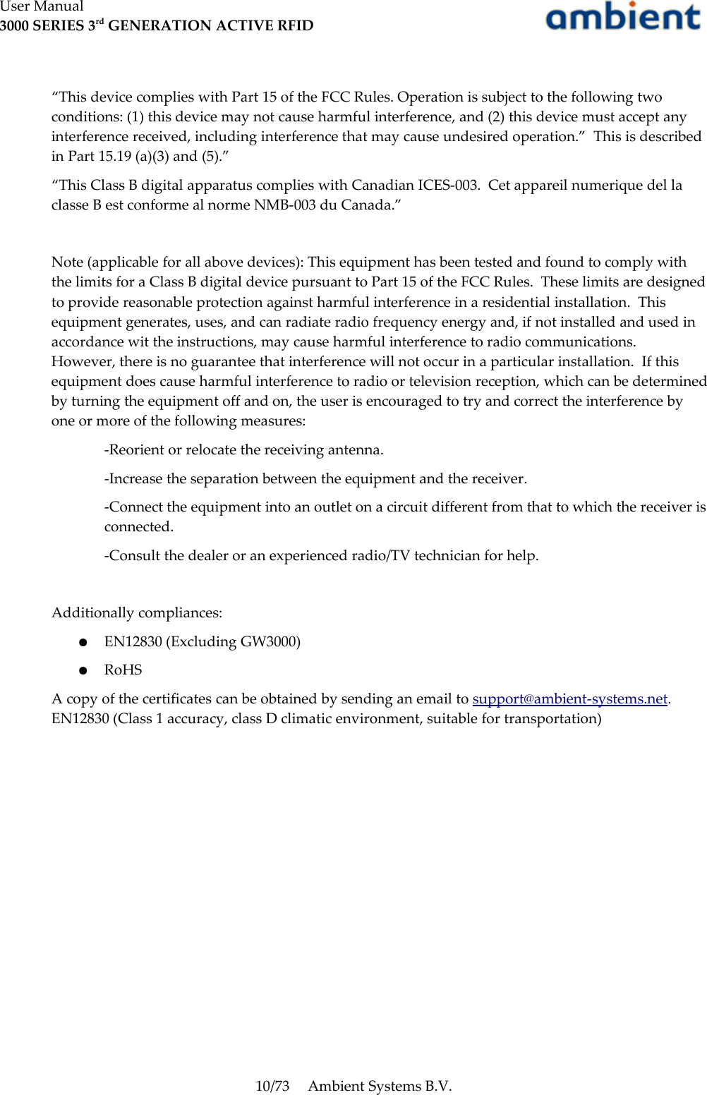 User Manual3000 SERIES 3rd GENERATION ACTIVE RFID“This device complies with Part 15 of the FCC Rules. Operation is subject to the following two conditions: (1) this device may not cause harmful interference, and (2) this device must accept any interference received, including interference that may cause undesired operation.”  This is described in Part 15.19 (a)(3) and (5).”“This Class B digital apparatus complies with Canadian ICES-003.  Cet appareil numerique del la classe B est conforme al norme NMB-003 du Canada.” Note (applicable for all above devices): This equipment has been tested and found to comply with the limits for a Class B digital device pursuant to Part 15 of the FCC Rules.  These limits are designed to provide reasonable protection against harmful interference in a residential installation.  This equipment generates, uses, and can radiate radio frequency energy and, if not installed and used in accordance wit the instructions, may cause harmful interference to radio communications.  However, there is no guarantee that interference will not occur in a particular installation.  If this equipment does cause harmful interference to radio or television reception, which can be determined by turning the equipment off and on, the user is encouraged to try and correct the interference by one or more of the following measures:-Reorient or relocate the receiving antenna.-Increase the separation between the equipment and the receiver.-Connect the equipment into an outlet on a circuit different from that to which the receiver is connected.-Consult the dealer or an experienced radio/TV technician for help.Additionally compliances:●EN12830 (Excluding GW3000)●RoHSA copy of the certificates can be obtained by sending an email to support@ambient-systems.net. EN12830 (Class 1 accuracy, class D climatic environment, suitable for transportation)10/73 Ambient Systems B.V.