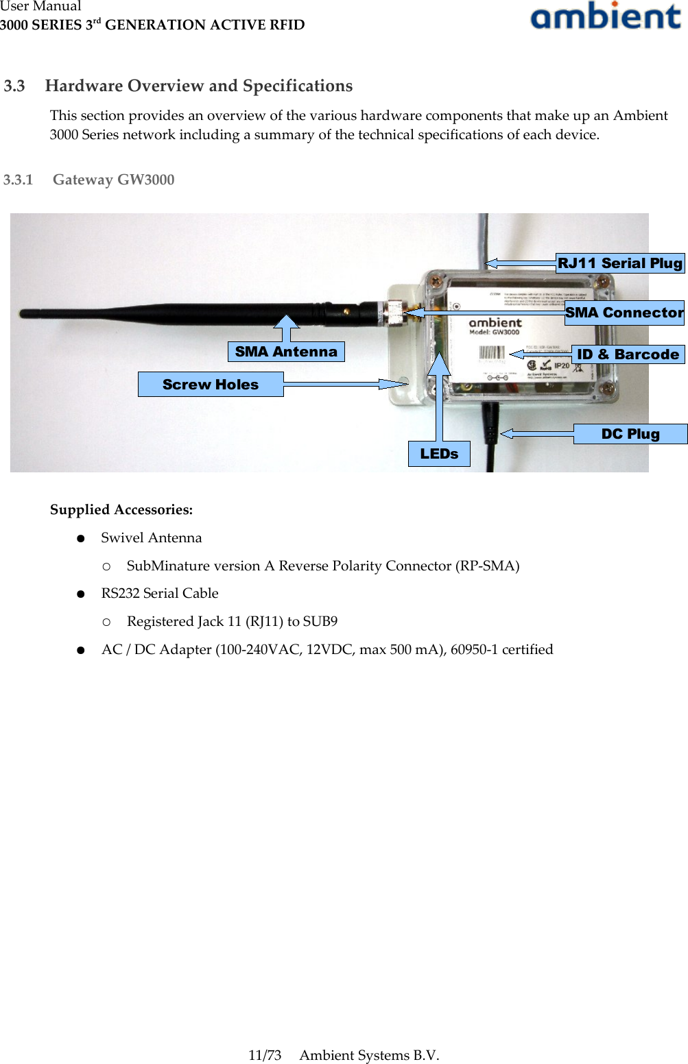 User Manual3000 SERIES 3rd GENERATION ACTIVE RFID 3.3  Hardware Overview and SpecificationsThis section provides an overview of the various hardware components that make up an Ambient 3000 Series network including a summary of the technical specifications of each device. 3.3.1  Gateway GW3000Supplied Accessories:●Swivel Antenna○SubMinature version A Reverse Polarity Connector (RP-SMA)●RS232 Serial Cable○Registered Jack 11 (RJ11) to SUB9●AC / DC Adapter (100-240VAC, 12VDC, max 500 mA), 60950-1 certified11/73 Ambient Systems B.V.SMA ConnectorScrew HolesID &amp; BarcodeDC PlugLEDsSMA AntennaRJ11 Serial Plug