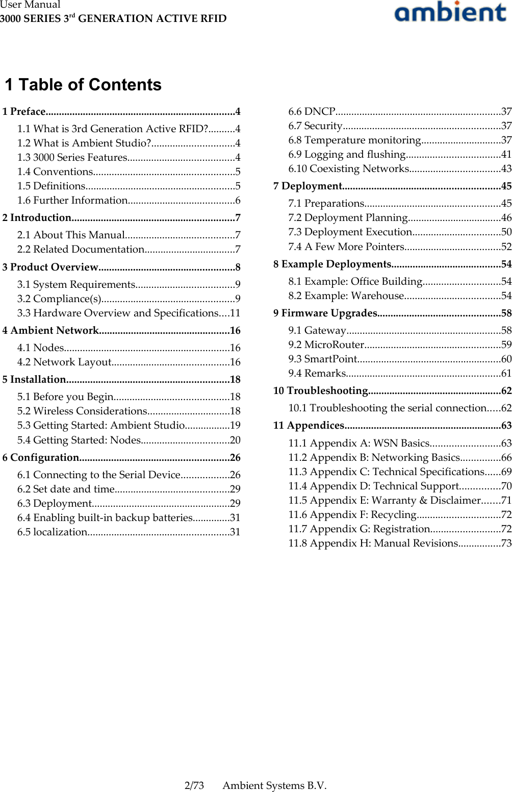 User Manual3000 SERIES 3rd GENERATION ACTIVE RFID 1 Table of Contents 1 Preface.......................................................................4 1.1 What is 3rd Generation Active RFID?..........4 1.2 What is Ambient Studio?...............................4 1.3 3000 Series Features........................................4 1.4 Conventions.....................................................5 1.5 Definitions........................................................5 1.6 Further Information........................................6 2 Introduction.............................................................7 2.1 About This Manual.........................................7 2.2 Related Documentation..................................7 3 Product Overview...................................................8 3.1 System Requirements.....................................9 3.2 Compliance(s)..................................................9 3.3 Hardware Overview and Specifications....11 4 Ambient Network.................................................16 4.1 Nodes..............................................................16 4.2 Network Layout............................................16 5 Installation.............................................................18 5.1 Before you Begin...........................................18 5.2 Wireless Considerations...............................18 5.3 Getting Started: Ambient Studio.................19 5.4 Getting Started: Nodes.................................20 6 Configuration........................................................26 6.1 Connecting to the Serial Device..................26 6.2 Set date and time...........................................29 6.3 Deployment....................................................29 6.4 Enabling built-in backup batteries..............31 6.5 localization.....................................................31 6.6 DNCP..............................................................37 6.7 Security...........................................................37 6.8 Temperature monitoring..............................37 6.9 Logging and flushing...................................41 6.10 Coexisting Networks..................................43 7 Deployment...........................................................45 7.1 Preparations...................................................45 7.2 Deployment Planning...................................46 7.3 Deployment Execution.................................50 7.4 A Few More Pointers....................................52 8 Example Deployments.........................................54 8.1 Example: Office Building.............................54 8.2 Example: Warehouse....................................54 9 Firmware Upgrades..............................................58 9.1 Gateway..........................................................58 9.2 MicroRouter...................................................59 9.3 SmartPoint......................................................60 9.4 Remarks..........................................................61 10 Troubleshooting..................................................62 10.1 Troubleshooting the serial connection.....62 11 Appendices...........................................................63 11.1 Appendix A: WSN Basics..........................63 11.2 Appendix B: Networking Basics...............66 11.3 Appendix C: Technical Specifications......69 11.4 Appendix D: Technical Support...............70 11.5 Appendix E: Warranty &amp; Disclaimer.......71 11.6 Appendix F: Recycling...............................72 11.7 Appendix G: Registration..........................72 11.8 Appendix H: Manual Revisions................732/73 Ambient Systems B.V.