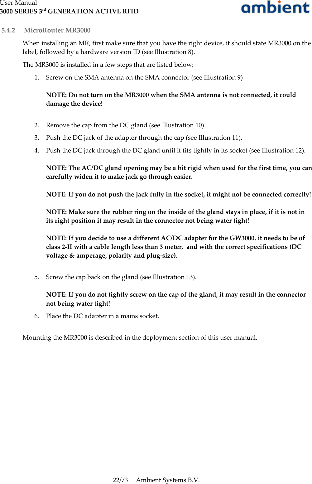 User Manual3000 SERIES 3rd GENERATION ACTIVE RFID 5.4.2  MicroRouter MR3000When installing an MR, first make sure that you have the right device, it should state MR3000 on the label, followed by a hardware version ID (see Illustration 8).The MR3000 is installed in a few steps that are listed below;1. Screw on the SMA antenna on the SMA connector (see Illustration 9)NOTE: Do not turn on the MR3000 when the SMA antenna is not connected, it could damage the device!2. Remove the cap from the DC gland (see Illustration 10).3. Push the DC jack of the adapter through the cap (see Illustration 11).4. Push the DC jack through the DC gland until it fits tightly in its socket (see Illustration 12).NOTE: The AC/DC gland opening may be a bit rigid when used for the first time, you can carefully widen it to make jack go through easier.NOTE: If you do not push the jack fully in the socket, it might not be connected correctly!NOTE: Make sure the rubber ring on the inside of the gland stays in place, if it is not in its right position it may result in the connector not being water tight!NOTE: If you decide to use a different AC/DC adapter for the GW3000, it needs to be of class 2-II with a cable length less than 3 meter,  and with the correct specifications (DC voltage &amp; amperage, polarity and plug-size). 5. Screw the cap back on the gland (see Illustration 13).NOTE: If you do not tightly screw on the cap of the gland, it may result in the connector not being water tight!6. Place the DC adapter in a mains socket.Mounting the MR3000 is described in the deployment section of this user manual.22/73 Ambient Systems B.V.