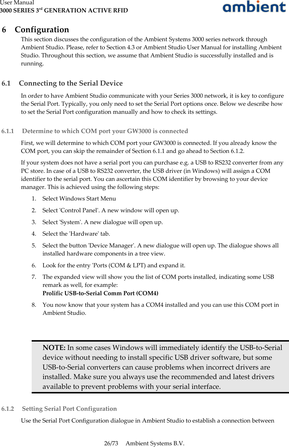 User Manual3000 SERIES 3rd GENERATION ACTIVE RFID 6  ConfigurationThis section discusses the configuration of the Ambient Systems 3000 series network through Ambient Studio. Please, refer to Section 4.3 or Ambient Studio User Manual for installing Ambient Studio. Throughout this section, we assume that Ambient Studio is successfully installed and is running.  6.1  Connecting to the Serial DeviceIn order to have Ambient Studio communicate with your Series 3000 network, it is key to configure the Serial Port. Typically, you only need to set the Serial Port options once. Below we describe how to set the Serial Port configuration manually and how to check its settings. 6.1.1  Determine to which COM port your GW3000 is connectedFirst, we will determine to which COM port your GW3000 is connected. If you already know the COM port, you can skip the remainder of Section 6.1.1 and go ahead to Section 6.1.2.If your system does not have a serial port you can purchase e.g. a USB to RS232 converter from any PC store. In case of a USB to RS232 converter, the USB driver (in Windows) will assign a COM identifier to the serial port. You can ascertain this COM identifier by browsing to your device manager. This is achieved using the following steps:1. Select Windows Start Menu2. Select &apos;Control Panel&apos;. A new window will open up.3. Select &apos;System&apos;. A new dialogue will open up.4. Select the &apos;Hardware&apos; tab.5. Select the button &apos;Device Manager&apos;. A new dialogue will open up. The dialogue shows all installed hardware components in a tree view.6. Look for the entry &apos;Ports (COM &amp; LPT) and expand it.7. The expanded view will show you the list of COM ports installed, indicating some USB remark as well, for example:Prolific USB-to-Serial Comm Port (COM4)8. You now know that your system has a COM4 installed and you can use this COM port in Ambient Studio.NOTE: In some cases Windows will immediately identify the USB-to-Serial device without needing to install specific USB driver software, but some USB-to-Serial converters can cause problems when incorrect drivers are installed. Make sure you always use the recommended and latest drivers available to prevent problems with your serial interface. 6.1.2  Setting Serial Port ConfigurationUse the Serial Port Configuration dialogue in Ambient Studio to establish a connection between 26/73 Ambient Systems B.V.