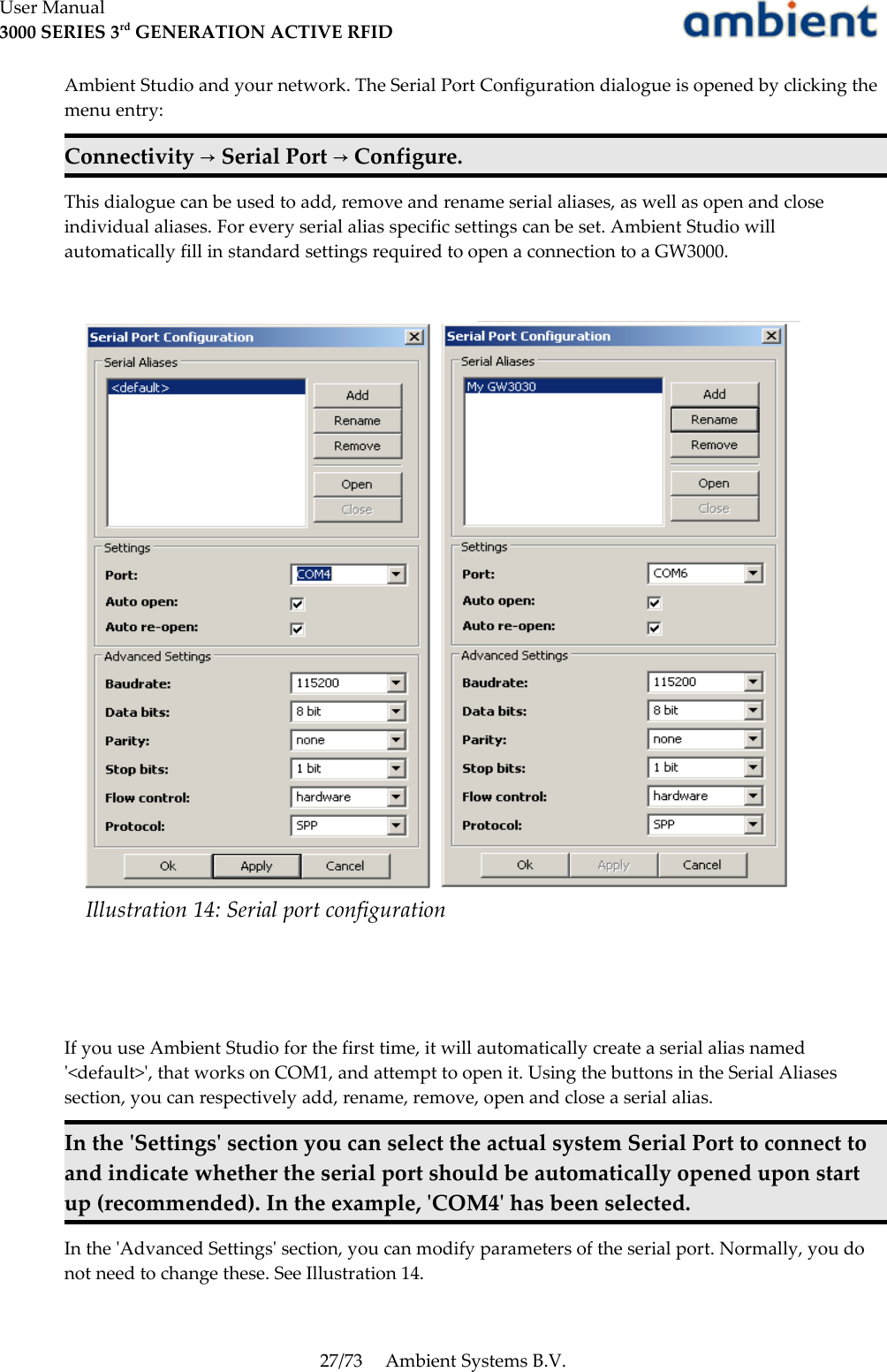 User Manual3000 SERIES 3rd GENERATION ACTIVE RFIDAmbient Studio and your network. The Serial Port Configuration dialogue is opened by clicking the menu entry:Connectivity   Serial Port   Configure.→ →This dialogue can be used to add, remove and rename serial aliases, as well as open and close individual aliases. For every serial alias specific settings can be set. Ambient Studio will automatically fill in standard settings required to open a connection to a GW3000.If you use Ambient Studio for the first time, it will automatically create a serial alias named &apos;&lt;default&gt;&apos;, that works on COM1, and attempt to open it. Using the buttons in the Serial Aliases section, you can respectively add, rename, remove, open and close a serial alias.In the &apos;Settings&apos; section you can select the actual system Serial Port to connect to and indicate whether the serial port should be automatically opened upon start up (recommended). In the example, &apos;COM4&apos; has been selected.In the &apos;Advanced Settings&apos; section, you can modify parameters of the serial port. Normally, you do not need to change these. See Illustration 14. 27/73 Ambient Systems B.V.Illustration 14: Serial port configuration