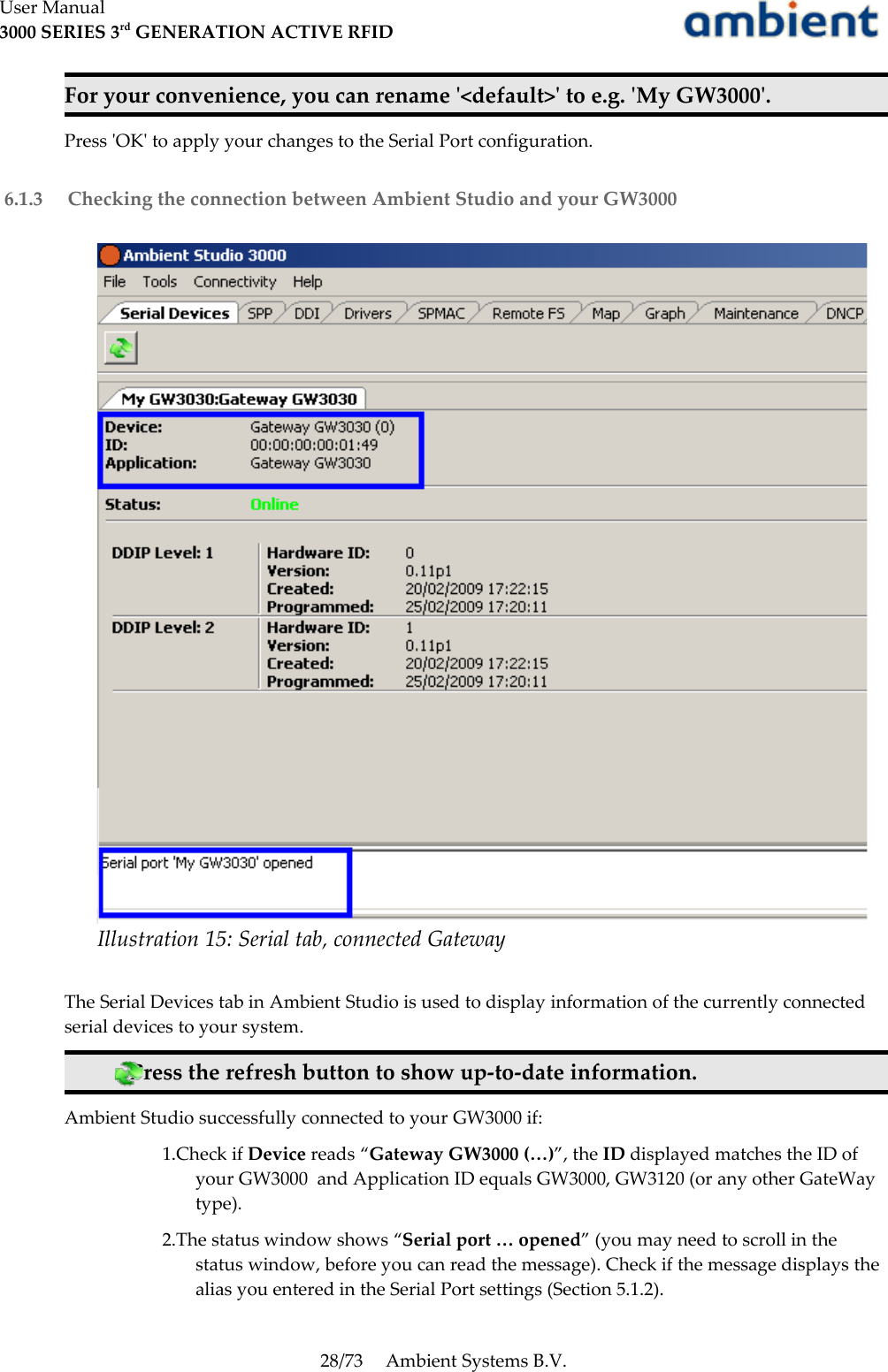 User Manual3000 SERIES 3rd GENERATION ACTIVE RFIDFor your convenience, you can rename &apos;&lt;default&gt;&apos; to e.g. &apos;My GW3000&apos;. Press &apos;OK&apos; to apply your changes to the Serial Port configuration. 6.1.3  Checking the connection between Ambient Studio and your GW3000The Serial Devices tab in Ambient Studio is used to display information of the currently connected serial devices to your system.Press the refresh button to show up-to-date information.Ambient Studio successfully connected to your GW3000 if:1.Check if Device reads “Gateway GW3000 (…)”, the ID displayed matches the ID of your GW3000  and Application ID equals GW3000, GW3120 (or any other GateWay type).2.The status window shows “Serial port … opened” (you may need to scroll in the status window, before you can read the message). Check if the message displays the alias you entered in the Serial Port settings (Section 5.1.2).28/73 Ambient Systems B.V.Illustration 15: Serial tab, connected Gateway