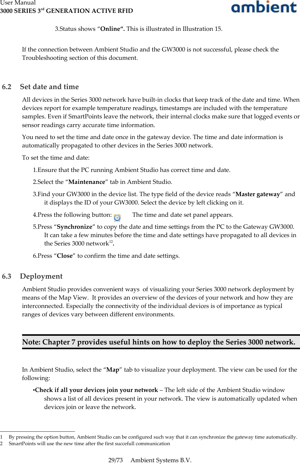 User Manual3000 SERIES 3rd GENERATION ACTIVE RFID3.Status shows “Online“. This is illustrated in Illustration 15.If the connection between Ambient Studio and the GW3000 is not successful, please check the Troubleshooting section of this document. 6.2  Set date and timeAll devices in the Series 3000 network have built-in clocks that keep track of the date and time. When devices report for example temperature readings, timestamps are included with the temperature samples. Even if SmartPoints leave the network, their internal clocks make sure that logged events or sensor readings carry accurate time information.You need to set the time and date once in the gateway device. The time and date information is automatically propagated to other devices in the Series 3000 network.To set the time and date:1.Ensure that the PC running Ambient Studio has correct time and date. 2.Select the “Maintenance” tab in Ambient Studio.3.Find your GW3000 in the device list. The type field of the device reads “Master gateway” and it displays the ID of your GW3000. Select the device by left clicking on it.4.Press the following button:  The time and date set panel appears. 5.Press “Synchronize” to copy the date and time settings from the PC to the Gateway GW3000. It can take a few minutes before the time and date settings have propagated to all devices in the Series 3000 network12. 6.Press “Close” to confirm the time and date settings. 6.3  DeploymentAmbient Studio provides convenient ways  of visualizing your Series 3000 network deployment by means of the Map View.  It provides an overview of the devices of your network and how they are interconnected. Especially the connectivity of the individual devices is of importance as typical ranges of devices vary between different environments.Note: Chapter 7 provides useful hints on how to deploy the Series 3000 network.In Ambient Studio, select the “Map” tab to visualize your deployment. The view can be used for the following:•Check if all your devices join your network – The left side of the Ambient Studio window shows a list of all devices present in your network. The view is automatically updated when devices join or leave the network. 1 By pressing the option button, Ambient Studio can be configured such way that it can synchronize the gateway time automatically.2 SmartPoints will use the new time after the first succefull communication 29/73 Ambient Systems B.V.