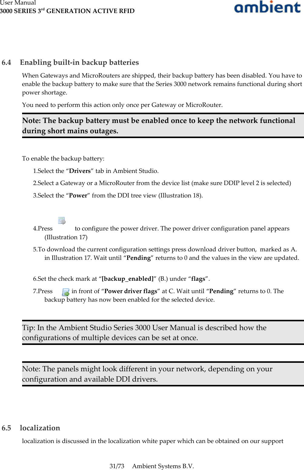 User Manual3000 SERIES 3rd GENERATION ACTIVE RFID 6.4  Enabling built-in backup batteriesWhen Gateways and MicroRouters are shipped, their backup battery has been disabled. You have to enable the backup battery to make sure that the Series 3000 network remains functional during short power shortage. You need to perform this action only once per Gateway or MicroRouter.Note: The backup battery must be enabled once to keep the network functional during short mains outages.To enable the backup battery:1.Select the “Drivers” tab in Ambient Studio.2.Select a Gateway or a MicroRouter from the device list (make sure DDIP level 2 is selected)3.Select the “Power” from the DDI tree view (Illustration 18). 4.Press       to configure the power driver. The power driver configuration panel appears (Illustration 17)5.To download the current configuration settings press download driver button,  marked as A. in Illustration 17. Wait until “Pending” returns to 0 and the values in the view are updated.6.Set the check mark at “[backup_enabled]” (B.) under “flags”. 7.Press     in front of “Power driver flags” at C. Wait until “Pending” returns to 0. The backup battery has now been enabled for the selected device.Tip: In the Ambient Studio Series 3000 User Manual is described how the configurations of multiple devices can be set at once.Note: The panels might look different in your network, depending on your configuration and available DDI drivers. 6.5  localizationlocalization is discussed in the localization white paper which can be obtained on our support 31/73 Ambient Systems B.V.