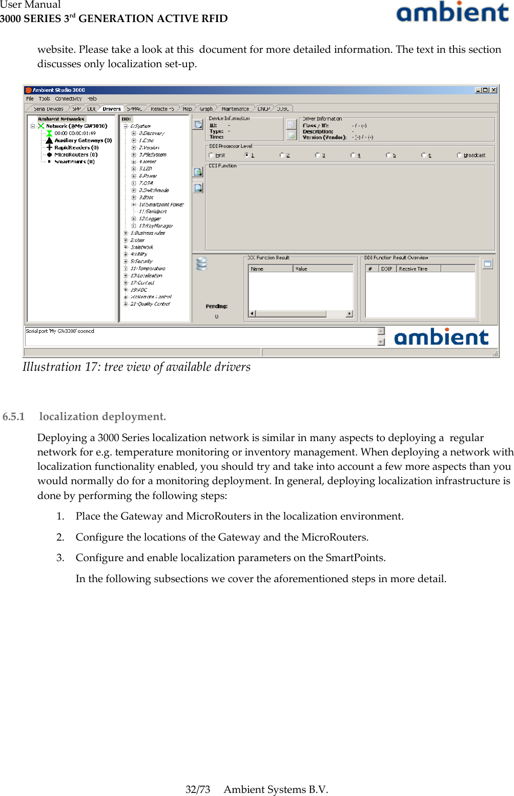 User Manual3000 SERIES 3rd GENERATION ACTIVE RFIDwebsite. Please take a look at this  document for more detailed information. The text in this section discusses only localization set-up. 6.5.1  localization deployment.Deploying a 3000 Series localization network is similar in many aspects to deploying a  regular network for e.g. temperature monitoring or inventory management. When deploying a network with localization functionality enabled, you should try and take into account a few more aspects than you would normally do for a monitoring deployment. In general, deploying localization infrastructure is done by performing the following steps:1. Place the Gateway and MicroRouters in the localization environment.2. Configure the locations of the Gateway and the MicroRouters.3. Configure and enable localization parameters on the SmartPoints. In the following subsections we cover the aforementioned steps in more detail.32/73 Ambient Systems B.V.Illustration 17: tree view of available drivers