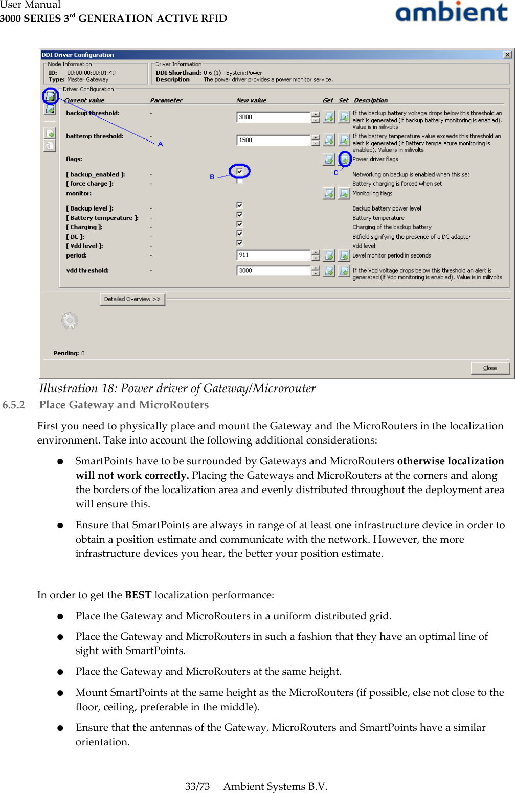 User Manual3000 SERIES 3rd GENERATION ACTIVE RFID 6.5.2  Place Gateway and MicroRoutersFirst you need to physically place and mount the Gateway and the MicroRouters in the localization environment. Take into account the following additional considerations:●SmartPoints have to be surrounded by Gateways and MicroRouters otherwise localization will not work correctly. Placing the Gateways and MicroRouters at the corners and along the borders of the localization area and evenly distributed throughout the deployment area will ensure this.●Ensure that SmartPoints are always in range of at least one infrastructure device in order to obtain a position estimate and communicate with the network. However, the more infrastructure devices you hear, the better your position estimate.In order to get the BEST localization performance:●Place the Gateway and MicroRouters in a uniform distributed grid.●Place the Gateway and MicroRouters in such a fashion that they have an optimal line of sight with SmartPoints.●Place the Gateway and MicroRouters at the same height.●Mount SmartPoints at the same height as the MicroRouters (if possible, else not close to the floor, ceiling, preferable in the middle).●Ensure that the antennas of the Gateway, MicroRouters and SmartPoints have a similar orientation.33/73 Ambient Systems B.V.Illustration 18: Power driver of Gateway/Microrouter