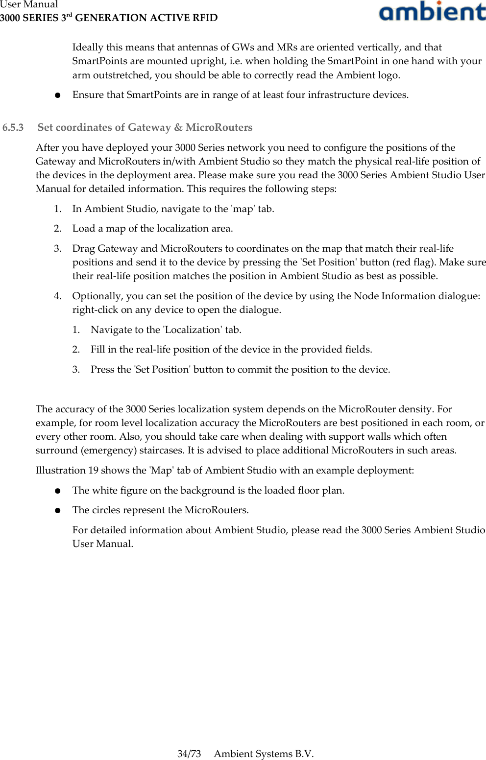 User Manual3000 SERIES 3rd GENERATION ACTIVE RFIDIdeally this means that antennas of GWs and MRs are oriented vertically, and that SmartPoints are mounted upright, i.e. when holding the SmartPoint in one hand with your arm outstretched, you should be able to correctly read the Ambient logo.●Ensure that SmartPoints are in range of at least four infrastructure devices. 6.5.3  Set coordinates of Gateway &amp; MicroRoutersAfter you have deployed your 3000 Series network you need to configure the positions of the Gateway and MicroRouters in/with Ambient Studio so they match the physical real-life position of the devices in the deployment area. Please make sure you read the 3000 Series Ambient Studio User Manual for detailed information. This requires the following steps:1. In Ambient Studio, navigate to the &apos;map&apos; tab.2. Load a map of the localization area.3. Drag Gateway and MicroRouters to coordinates on the map that match their real-life positions and send it to the device by pressing the &apos;Set Position&apos; button (red flag). Make sure their real-life position matches the position in Ambient Studio as best as possible.4. Optionally, you can set the position of the device by using the Node Information dialogue: right-click on any device to open the dialogue.1. Navigate to the &apos;Localization&apos; tab.2. Fill in the real-life position of the device in the provided fields.3. Press the &apos;Set Position&apos; button to commit the position to the device.The accuracy of the 3000 Series localization system depends on the MicroRouter density. For example, for room level localization accuracy the MicroRouters are best positioned in each room, or every other room. Also, you should take care when dealing with support walls which often surround (emergency) staircases. It is advised to place additional MicroRouters in such areas.Illustration 19 shows the &apos;Map&apos; tab of Ambient Studio with an example deployment:●The white figure on the background is the loaded floor plan.●The circles represent the MicroRouters.For detailed information about Ambient Studio, please read the 3000 Series Ambient Studio User Manual.34/73 Ambient Systems B.V.