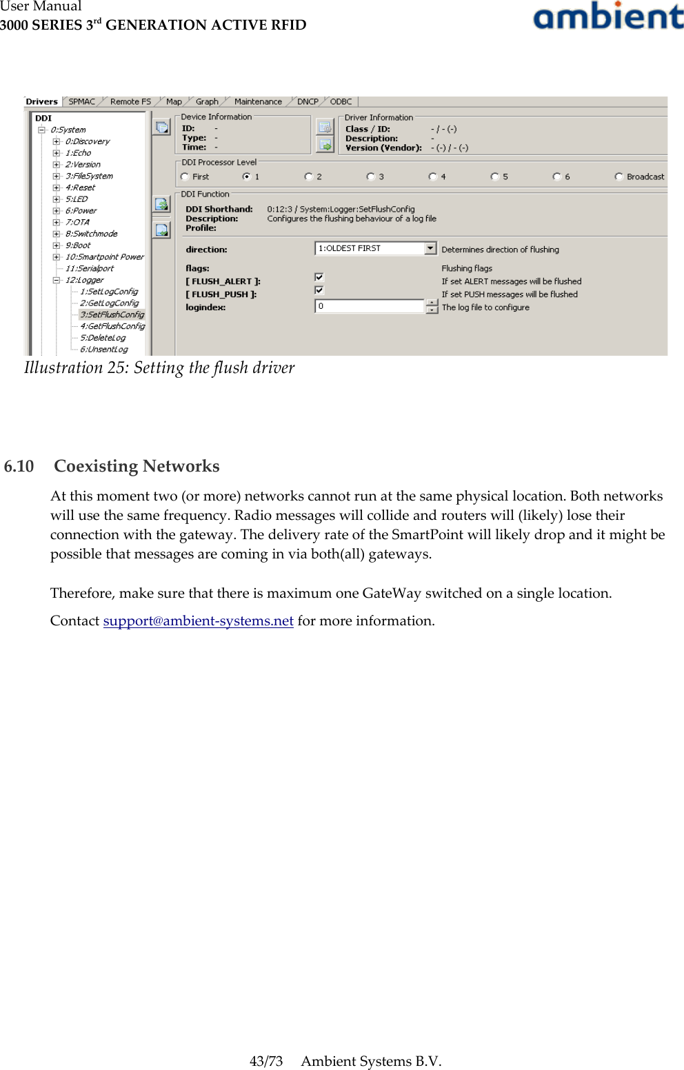 User Manual3000 SERIES 3rd GENERATION ACTIVE RFID 6.10  Coexisting NetworksAt this moment two (or more) networks cannot run at the same physical location. Both networks will use the same frequency. Radio messages will collide and routers will (likely) lose their connection with the gateway. The delivery rate of the SmartPoint will likely drop and it might be possible that messages are coming in via both(all) gateways. Therefore, make sure that there is maximum one GateWay switched on a single location.Contact support@ambient-systems.net for more information.43/73 Ambient Systems B.V.Illustration 25: Setting the flush driver