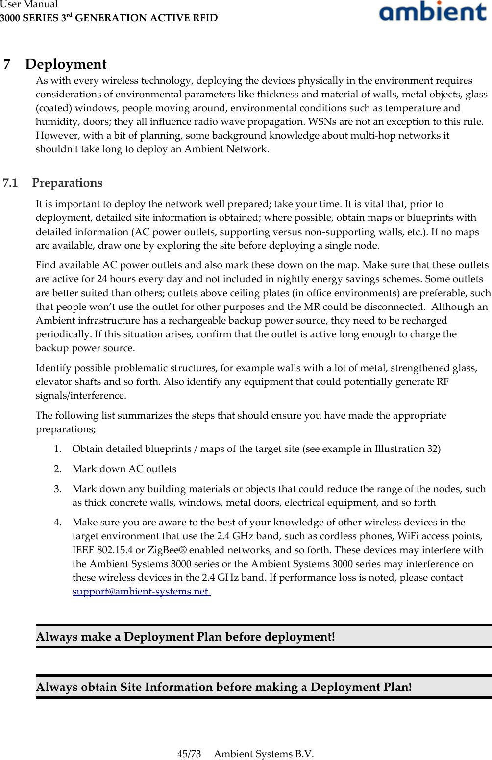 User Manual3000 SERIES 3rd GENERATION ACTIVE RFID 7  DeploymentAs with every wireless technology, deploying the devices physically in the environment requires considerations of environmental parameters like thickness and material of walls, metal objects, glass (coated) windows, people moving around, environmental conditions such as temperature and humidity, doors; they all influence radio wave propagation. WSNs are not an exception to this rule. However, with a bit of planning, some background knowledge about multi-hop networks it shouldn&apos;t take long to deploy an Ambient Network. 7.1  PreparationsIt is important to deploy the network well prepared; take your time. It is vital that, prior to deployment, detailed site information is obtained; where possible, obtain maps or blueprints with detailed information (AC power outlets, supporting versus non-supporting walls, etc.). If no maps are available, draw one by exploring the site before deploying a single node.Find available AC power outlets and also mark these down on the map. Make sure that these outlets are active for 24 hours every day and not included in nightly energy savings schemes. Some outlets are better suited than others; outlets above ceiling plates (in office environments) are preferable, such that people won’t use the outlet for other purposes and the MR could be disconnected.  Although an Ambient infrastructure has a rechargeable backup power source, they need to be recharged periodically. If this situation arises, confirm that the outlet is active long enough to charge the backup power source.Identify possible problematic structures, for example walls with a lot of metal, strengthened glass, elevator shafts and so forth. Also identify any equipment that could potentially generate RF signals/interference.The following list summarizes the steps that should ensure you have made the appropriate preparations;1. Obtain detailed blueprints / maps of the target site (see example in Illustration 32)2. Mark down AC outlets3. Mark down any building materials or objects that could reduce the range of the nodes, such as thick concrete walls, windows, metal doors, electrical equipment, and so forth4. Make sure you are aware to the best of your knowledge of other wireless devices in the target environment that use the 2.4 GHz band, such as cordless phones, WiFi access points, IEEE 802.15.4 or ZigBee® enabled networks, and so forth. These devices may interfere with the Ambient Systems 3000 series or the Ambient Systems 3000 series may interference on these wireless devices in the 2.4 GHz band. If performance loss is noted, please contact support@ambient-systems.net.Always make a Deployment Plan before deployment!Always obtain Site Information before making a Deployment Plan!45/73 Ambient Systems B.V.