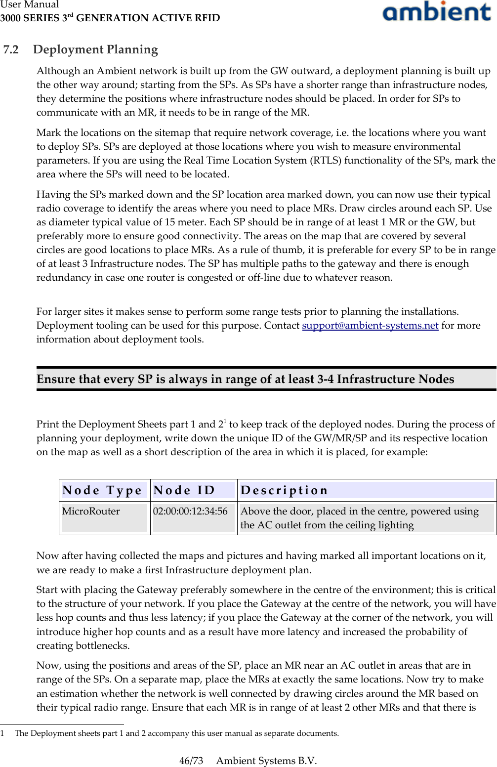 User Manual3000 SERIES 3rd GENERATION ACTIVE RFID 7.2  Deployment PlanningAlthough an Ambient network is built up from the GW outward, a deployment planning is built up the other way around; starting from the SPs. As SPs have a shorter range than infrastructure nodes, they determine the positions where infrastructure nodes should be placed. In order for SPs to communicate with an MR, it needs to be in range of the MR.Mark the locations on the sitemap that require network coverage, i.e. the locations where you want to deploy SPs. SPs are deployed at those locations where you wish to measure environmental parameters. If you are using the Real Time Location System (RTLS) functionality of the SPs, mark the area where the SPs will need to be located.Having the SPs marked down and the SP location area marked down, you can now use their typical radio coverage to identify the areas where you need to place MRs. Draw circles around each SP. Use as diameter typical value of 15 meter. Each SP should be in range of at least 1 MR or the GW, but preferably more to ensure good connectivity. The areas on the map that are covered by several circles are good locations to place MRs. As a rule of thumb, it is preferable for every SP to be in range of at least 3 Infrastructure nodes. The SP has multiple paths to the gateway and there is enough redundancy in case one router is congested or off-line due to whatever reason. For larger sites it makes sense to perform some range tests prior to planning the installations. Deployment tooling can be used for this purpose. Contact support@ambient-systems.net for more information about deployment tools.Ensure that every SP is always in range of at least 3-4 Infrastructure NodesPrint the Deployment Sheets part 1 and 21 to keep track of the deployed nodes. During the process of planning your deployment, write down the unique ID of the GW/MR/SP and its respective location on the map as well as a short description of the area in which it is placed, for example:N o d e   T y p e N o d e   I D D e s c r i p t i o nMicroRouter 02:00:00:12:34:56 Above the door, placed in the centre, powered using the AC outlet from the ceiling lightingNow after having collected the maps and pictures and having marked all important locations on it, we are ready to make a first Infrastructure deployment plan.Start with placing the Gateway preferably somewhere in the centre of the environment; this is critical to the structure of your network. If you place the Gateway at the centre of the network, you will have less hop counts and thus less latency; if you place the Gateway at the corner of the network, you will introduce higher hop counts and as a result have more latency and increased the probability of creating bottlenecks.Now, using the positions and areas of the SP, place an MR near an AC outlet in areas that are in range of the SPs. On a separate map, place the MRs at exactly the same locations. Now try to make an estimation whether the network is well connected by drawing circles around the MR based on their typical radio range. Ensure that each MR is in range of at least 2 other MRs and that there is 1 The Deployment sheets part 1 and 2 accompany this user manual as separate documents.46/73 Ambient Systems B.V.