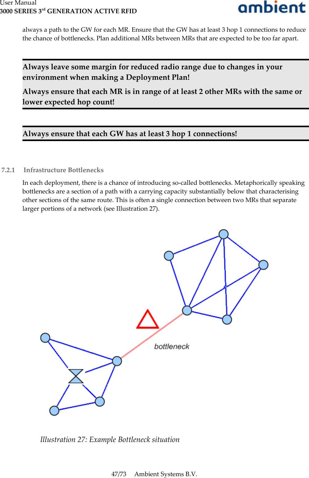 User Manual3000 SERIES 3rd GENERATION ACTIVE RFIDalways a path to the GW for each MR. Ensure that the GW has at least 3 hop 1 connections to reduce the chance of bottlenecks. Plan additional MRs between MRs that are expected to be too far apart.Always leave some margin for reduced radio range due to changes in your environment when making a Deployment Plan!Always ensure that each MR is in range of at least 2 other MRs with the same or lower expected hop count!Always ensure that each GW has at least 3 hop 1 connections! 7.2.1  Infrastructure BottlenecksIn each deployment, there is a chance of introducing so-called bottlenecks. Metaphorically speaking bottlenecks are a section of a path with a carrying capacity substantially below that characterising other sections of the same route. This is often a single connection between two MRs that separate larger portions of a network (see Illustration 27).47/73 Ambient Systems B.V.Illustration 27: Example Bottleneck situation