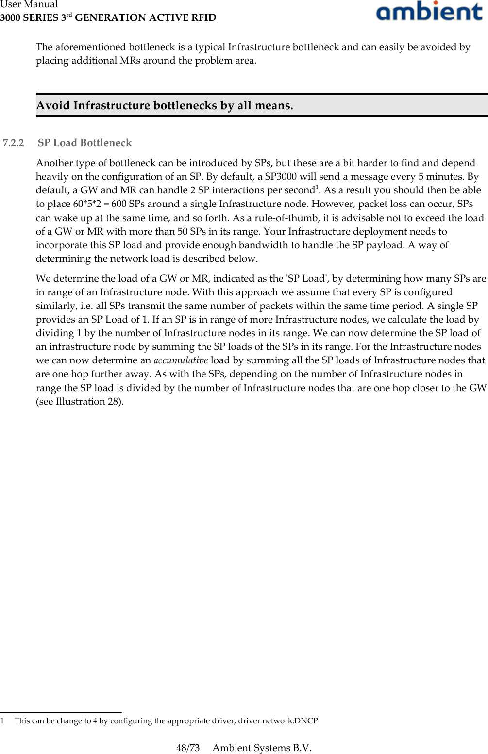User Manual3000 SERIES 3rd GENERATION ACTIVE RFIDThe aforementioned bottleneck is a typical Infrastructure bottleneck and can easily be avoided by placing additional MRs around the problem area.Avoid Infrastructure bottlenecks by all means. 7.2.2  SP Load BottleneckAnother type of bottleneck can be introduced by SPs, but these are a bit harder to find and depend heavily on the configuration of an SP. By default, a SP3000 will send a message every 5 minutes. By default, a GW and MR can handle 2 SP interactions per second1. As a result you should then be able to place 60*5*2 = 600 SPs around a single Infrastructure node. However, packet loss can occur, SPs can wake up at the same time, and so forth. As a rule-of-thumb, it is advisable not to exceed the load of a GW or MR with more than 50 SPs in its range. Your Infrastructure deployment needs to incorporate this SP load and provide enough bandwidth to handle the SP payload. A way of determining the network load is described below.We determine the load of a GW or MR, indicated as the &apos;SP Load&apos;, by determining how many SPs are in range of an Infrastructure node. With this approach we assume that every SP is configured similarly, i.e. all SPs transmit the same number of packets within the same time period. A single SP provides an SP Load of 1. If an SP is in range of more Infrastructure nodes, we calculate the load by dividing 1 by the number of Infrastructure nodes in its range. We can now determine the SP load of an infrastructure node by summing the SP loads of the SPs in its range. For the Infrastructure nodes we can now determine an accumulative load by summing all the SP loads of Infrastructure nodes that are one hop further away. As with the SPs, depending on the number of Infrastructure nodes in range the SP load is divided by the number of Infrastructure nodes that are one hop closer to the GW (see Illustration 28).1 This can be change to 4 by configuring the appropriate driver, driver network:DNCP48/73 Ambient Systems B.V.