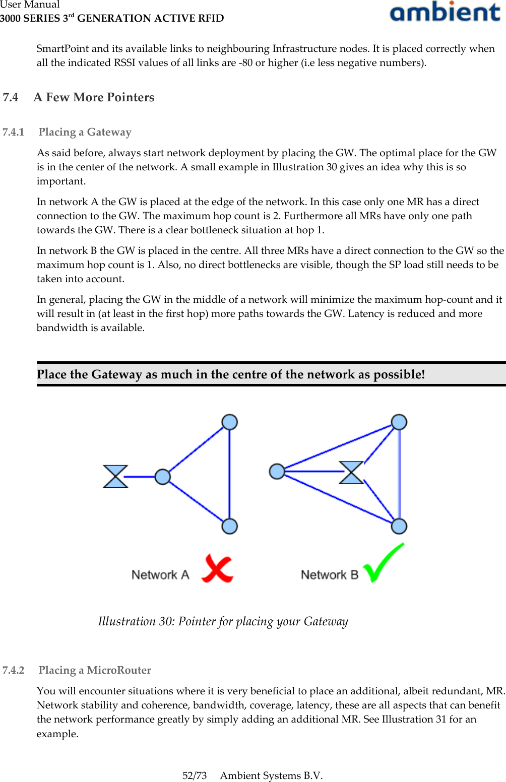 User Manual3000 SERIES 3rd GENERATION ACTIVE RFIDSmartPoint and its available links to neighbouring Infrastructure nodes. It is placed correctly when all the indicated RSSI values of all links are -80 or higher (i.e less negative numbers). 7.4  A Few More Pointers 7.4.1  Placing a GatewayAs said before, always start network deployment by placing the GW. The optimal place for the GW is in the center of the network. A small example in Illustration 30 gives an idea why this is so important.In network A the GW is placed at the edge of the network. In this case only one MR has a direct connection to the GW. The maximum hop count is 2. Furthermore all MRs have only one path towards the GW. There is a clear bottleneck situation at hop 1.In network B the GW is placed in the centre. All three MRs have a direct connection to the GW so the maximum hop count is 1. Also, no direct bottlenecks are visible, though the SP load still needs to be taken into account.In general, placing the GW in the middle of a network will minimize the maximum hop-count and it will result in (at least in the first hop) more paths towards the GW. Latency is reduced and more bandwidth is available.Place the Gateway as much in the centre of the network as possible! 7.4.2  Placing a MicroRouterYou will encounter situations where it is very beneficial to place an additional, albeit redundant, MR. Network stability and coherence, bandwidth, coverage, latency, these are all aspects that can benefit the network performance greatly by simply adding an additional MR. See Illustration 31 for an example.52/73 Ambient Systems B.V.Illustration 30: Pointer for placing your Gateway