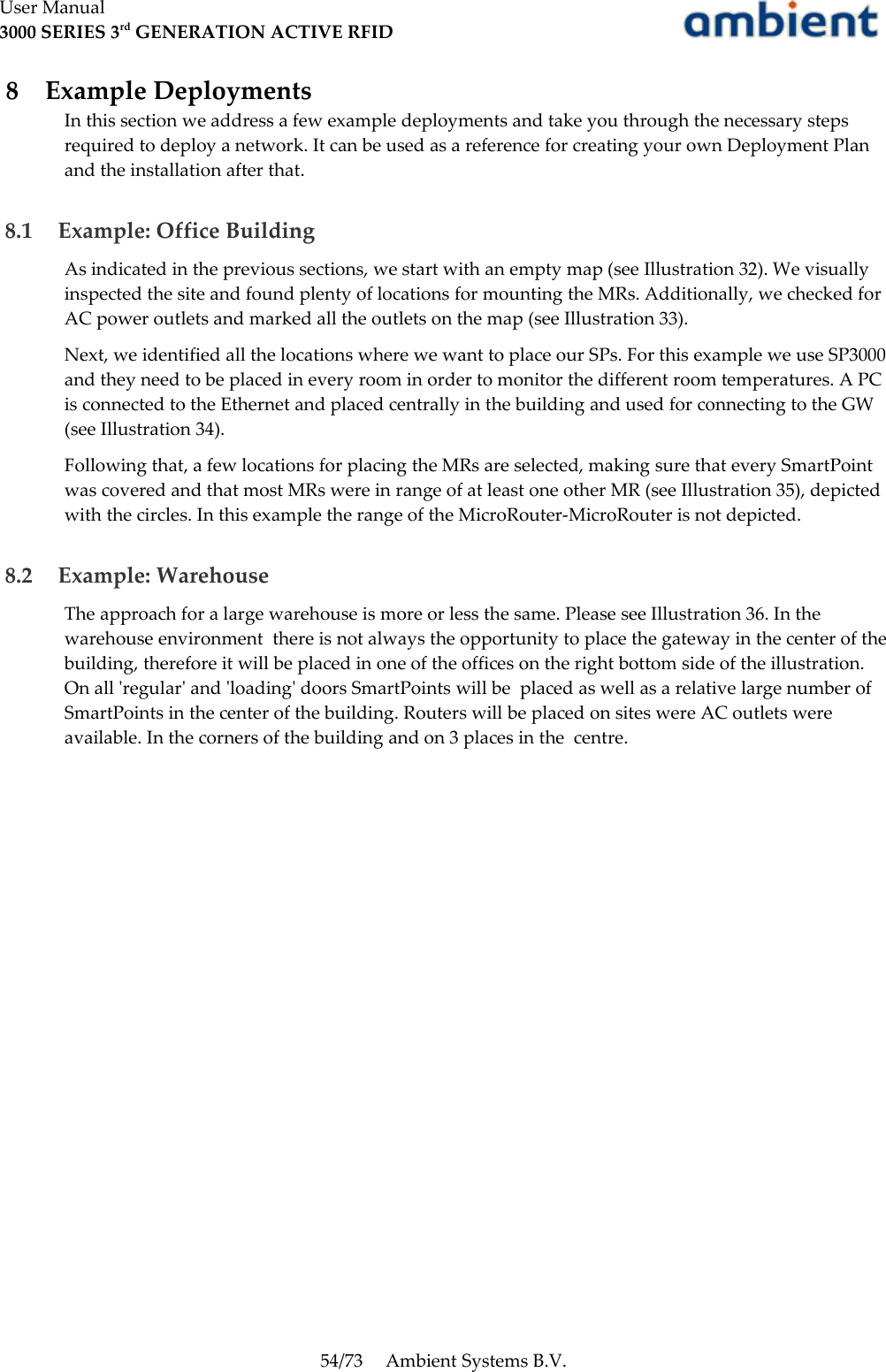 User Manual3000 SERIES 3rd GENERATION ACTIVE RFID 8  Example DeploymentsIn this section we address a few example deployments and take you through the necessary steps required to deploy a network. It can be used as a reference for creating your own Deployment Plan and the installation after that. 8.1  Example: Office BuildingAs indicated in the previous sections, we start with an empty map (see Illustration 32). We visually inspected the site and found plenty of locations for mounting the MRs. Additionally, we checked for AC power outlets and marked all the outlets on the map (see Illustration 33).Next, we identified all the locations where we want to place our SPs. For this example we use SP3000 and they need to be placed in every room in order to monitor the different room temperatures. A PC is connected to the Ethernet and placed centrally in the building and used for connecting to the GW (see Illustration 34).Following that, a few locations for placing the MRs are selected, making sure that every SmartPoint was covered and that most MRs were in range of at least one other MR (see Illustration 35), depicted with the circles. In this example the range of the MicroRouter-MicroRouter is not depicted. 8.2  Example: WarehouseThe approach for a large warehouse is more or less the same. Please see Illustration 36. In the warehouse environment  there is not always the opportunity to place the gateway in the center of the building, therefore it will be placed in one of the offices on the right bottom side of the illustration. On all &apos;regular&apos; and &apos;loading&apos; doors SmartPoints will be  placed as well as a relative large number of SmartPoints in the center of the building. Routers will be placed on sites were AC outlets were available. In the corners of the building and on 3 places in the  centre.54/73 Ambient Systems B.V.