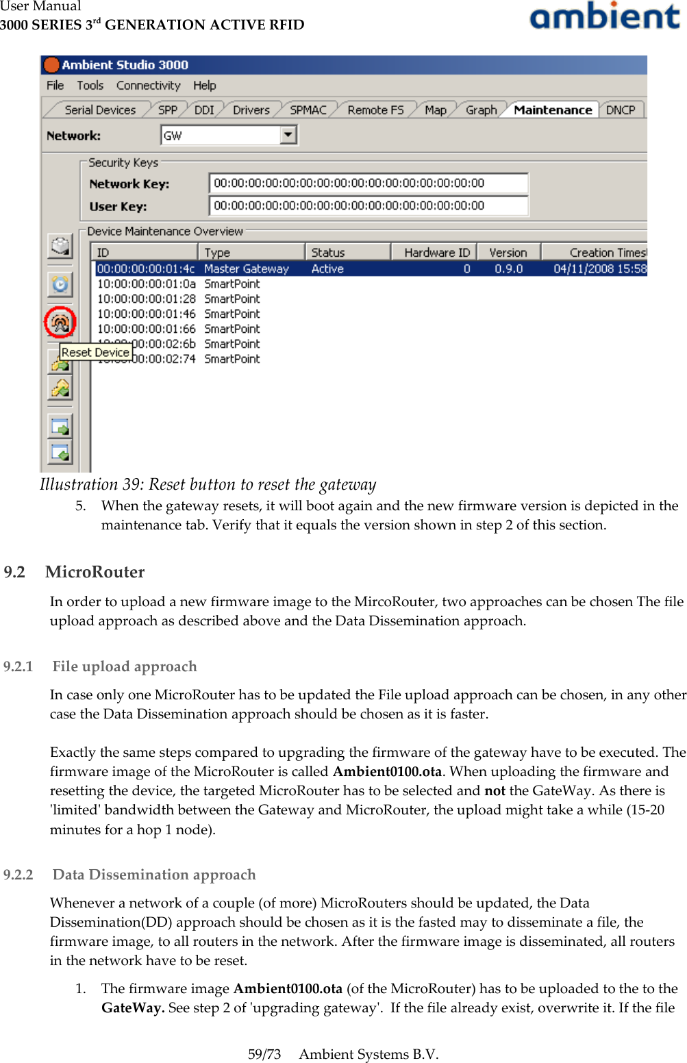 User Manual3000 SERIES 3rd GENERATION ACTIVE RFID5. When the gateway resets, it will boot again and the new firmware version is depicted in the maintenance tab. Verify that it equals the version shown in step 2 of this section. 9.2  MicroRouterIn order to upload a new firmware image to the MircoRouter, two approaches can be chosen The file upload approach as described above and the Data Dissemination approach. 9.2.1  File upload approachIn case only one MicroRouter has to be updated the File upload approach can be chosen, in any other case the Data Dissemination approach should be chosen as it is faster. Exactly the same steps compared to upgrading the firmware of the gateway have to be executed. The firmware image of the MicroRouter is called Ambient0100.ota. When uploading the firmware and resetting the device, the targeted MicroRouter has to be selected and not the GateWay. As there is &apos;limited&apos; bandwidth between the Gateway and MicroRouter, the upload might take a while (15-20 minutes for a hop 1 node).  9.2.2  Data Dissemination approachWhenever a network of a couple (of more) MicroRouters should be updated, the Data Dissemination(DD) approach should be chosen as it is the fasted may to disseminate a file, the firmware image, to all routers in the network. After the firmware image is disseminated, all routers in the network have to be reset.1. The firmware image Ambient0100.ota (of the MicroRouter) has to be uploaded to the to the GateWay. See step 2 of &apos;upgrading gateway&apos;.  If the file already exist, overwrite it. If the file 59/73 Ambient Systems B.V.Illustration 39: Reset button to reset the gateway