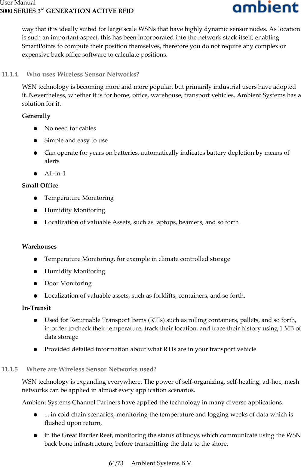 User Manual3000 SERIES 3rd GENERATION ACTIVE RFIDway that it is ideally suited for large scale WSNs that have highly dynamic sensor nodes. As location is such an important aspect, this has been incorporated into the network stack itself, enabling SmartPoints to compute their position themselves, therefore you do not require any complex or expensive back office software to calculate positions. 11.1.4  Who uses Wireless Sensor Networks?WSN technology is becoming more and more popular, but primarily industrial users have adopted it. Nevertheless, whether it is for home, office, warehouse, transport vehicles, Ambient Systems has a solution for it.Generally●No need for cables●Simple and easy to use●Can operate for years on batteries, automatically indicates battery depletion by means of alerts●All-in-1Small Office●Temperature Monitoring●Humidity Monitoring●Localization of valuable Assets, such as laptops, beamers, and so forthWarehouses●Temperature Monitoring, for example in climate controlled storage●Humidity Monitoring●Door Monitoring●Localization of valuable assets, such as forklifts, containers, and so forth.In-Transit●Used for Returnable Transport Items (RTIs) such as rolling containers, pallets, and so forth, in order to check their temperature, track their location, and trace their history using 1 MB of data storage●Provided detailed information about what RTIs are in your transport vehicle 11.1.5  Where are Wireless Sensor Networks used?WSN technology is expanding everywhere. The power of self-organizing, self-healing, ad-hoc, mesh networks can be applied in almost every application scenarios.Ambient Systems Channel Partners have applied the technology in many diverse applications.●... in cold chain scenarios, monitoring the temperature and logging weeks of data which is flushed upon return,●in the Great Barrier Reef, monitoring the status of buoys which communicate using the WSN back bone infrastructure, before transmitting the data to the shore,64/73 Ambient Systems B.V.