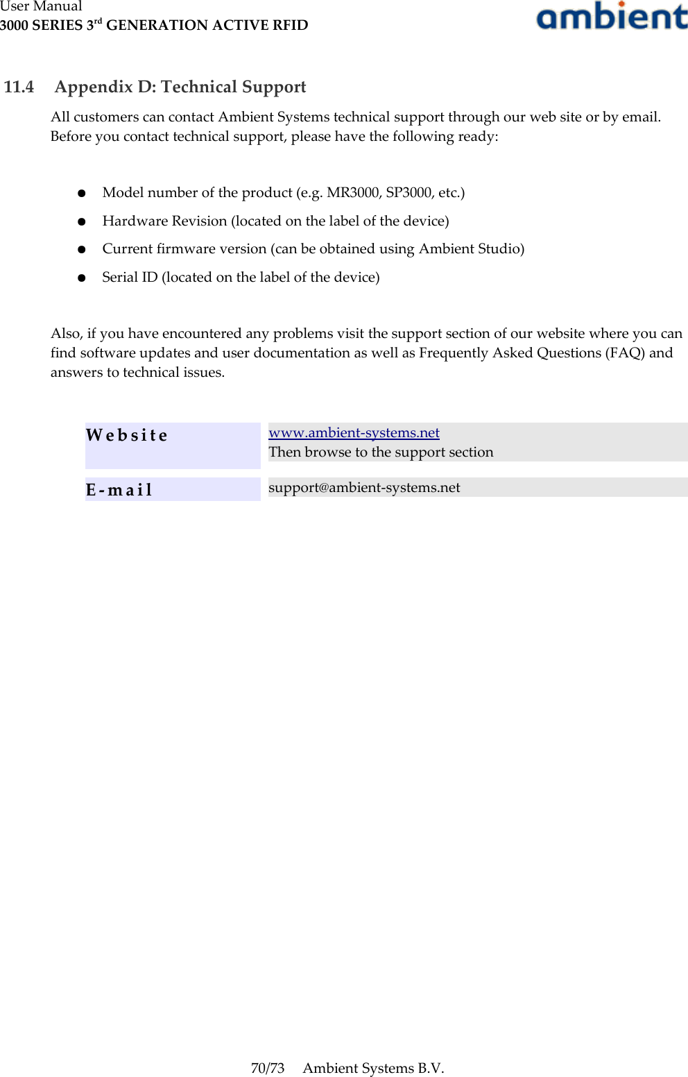 User Manual3000 SERIES 3rd GENERATION ACTIVE RFID 11.4  Appendix D: Technical SupportAll customers can contact Ambient Systems technical support through our web site or by email. Before you contact technical support, please have the following ready:●Model number of the product (e.g. MR3000, SP3000, etc.)●Hardware Revision (located on the label of the device)●Current firmware version (can be obtained using Ambient Studio)●Serial ID (located on the label of the device)Also, if you have encountered any problems visit the support section of our website where you can find software updates and user documentation as well as Frequently Asked Questions (FAQ) and answers to technical issues.Website www.ambient-systems.netThen browse to the support sectionE - m a i l support@ambient-systems.net70/73 Ambient Systems B.V.