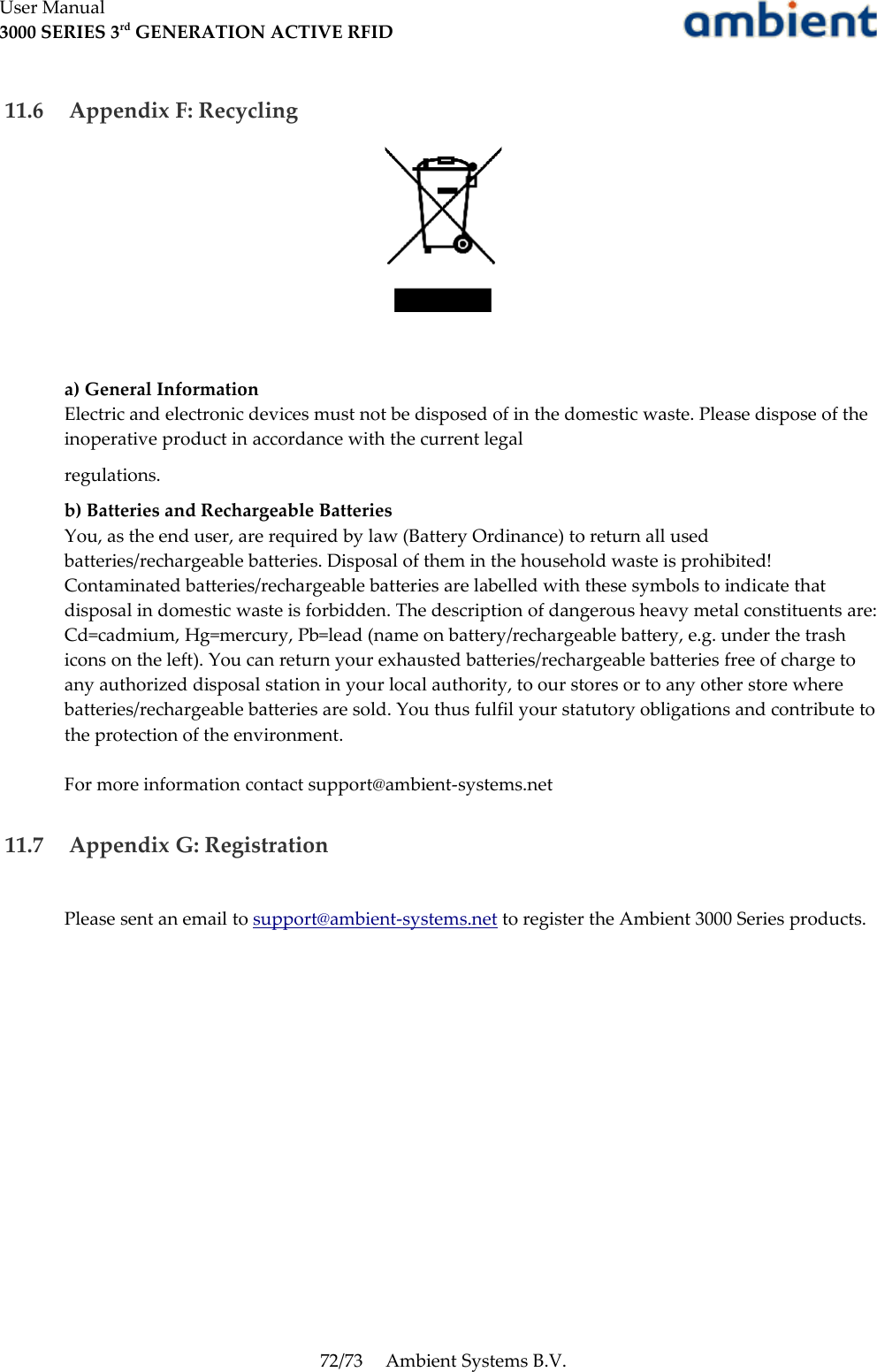 User Manual3000 SERIES 3rd GENERATION ACTIVE RFID 11.6  Appendix F: Recyclinga) General InformationElectric and electronic devices must not be disposed of in the domestic waste. Please dispose of the inoperative product in accordance with the current legalregulations.b) Batteries and Rechargeable BatteriesYou, as the end user, are required by law (Battery Ordinance) to return all used batteries/rechargeable batteries. Disposal of them in the household waste is prohibited! Contaminated batteries/rechargeable batteries are labelled with these symbols to indicate that disposal in domestic waste is forbidden. The description of dangerous heavy metal constituents are: Cd=cadmium, Hg=mercury, Pb=lead (name on battery/rechargeable battery, e.g. under the trash icons on the left). You can return your exhausted batteries/rechargeable batteries free of charge to any authorized disposal station in your local authority, to our stores or to any other store where batteries/rechargeable batteries are sold. You thus fulfil your statutory obligations and contribute to the protection of the environment. For more information contact support@ambient-systems.net 11.7  Appendix G: RegistrationPlease sent an email to support@ambient-systems.net to register the Ambient 3000 Series products.72/73 Ambient Systems B.V.