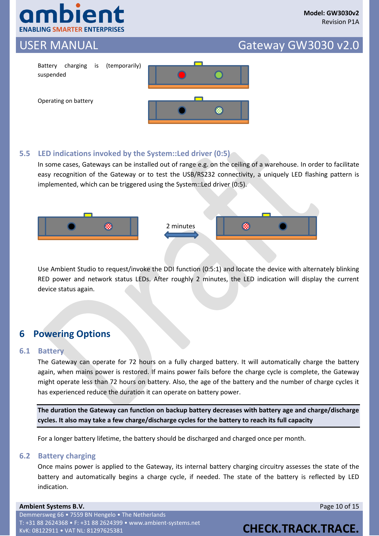      Model: GW3030v2  Revision P1A USER MANUAL Gateway GW3030 v2.0  Ambient Systems B.V. Page 10 of 15 Demmersweg 66 • 7559 BN Hengelo • The Netherlands T: +31 88 2624368 • F: +31 88 2624399 • www.ambient-systems.net KvK: 08122911 • VAT NL: 81297625381  CHECK.TRACK.TRACE.  Battery  charging  is  (temporarily) suspended  Operating on battery   5.5 LED indications invoked by the System::Led driver (0:5) In some cases, Gateways can be installed out of range e.g. on the ceiling of a warehouse. In order to facilitate easy  recognition  of  the  Gateway or  to  test  the  USB/RS232 connectivity,  a  uniquely  LED  flashing  pattern is implemented, which can be triggered using the System::Led driver (0:5).    2 minutes   Use Ambient Studio to request/invoke the DDI function (0:5:1) and locate the device with alternately blinking RED  power  and  network  status  LEDs.  After  roughly  2  minutes,  the  LED  indication  will  display  the  current device status again.    6 Powering Options 6.1 Battery The  Gateway  can  operate for  72  hours  on  a  fully charged  battery.  It  will  automatically  charge  the  battery again, when mains power is restored. If mains power fails before the charge cycle is complete, the Gateway might operate less than 72 hours on battery. Also, the age of the battery and the number of charge cycles it has experienced reduce the duration it can operate on battery power. The duration the Gateway can function on backup battery decreases with battery age and charge/discharge cycles. It also may take a few charge/discharge cycles for the battery to reach its full capacity For a longer battery lifetime, the battery should be discharged and charged once per month. 6.2 Battery charging Once mains power is applied to the Gateway, its internal battery charging circuitry assesses the state of the battery  and  automatically  begins  a  charge  cycle,  if  needed.  The  state  of  the  battery  is  reflected  by  LED indication. 