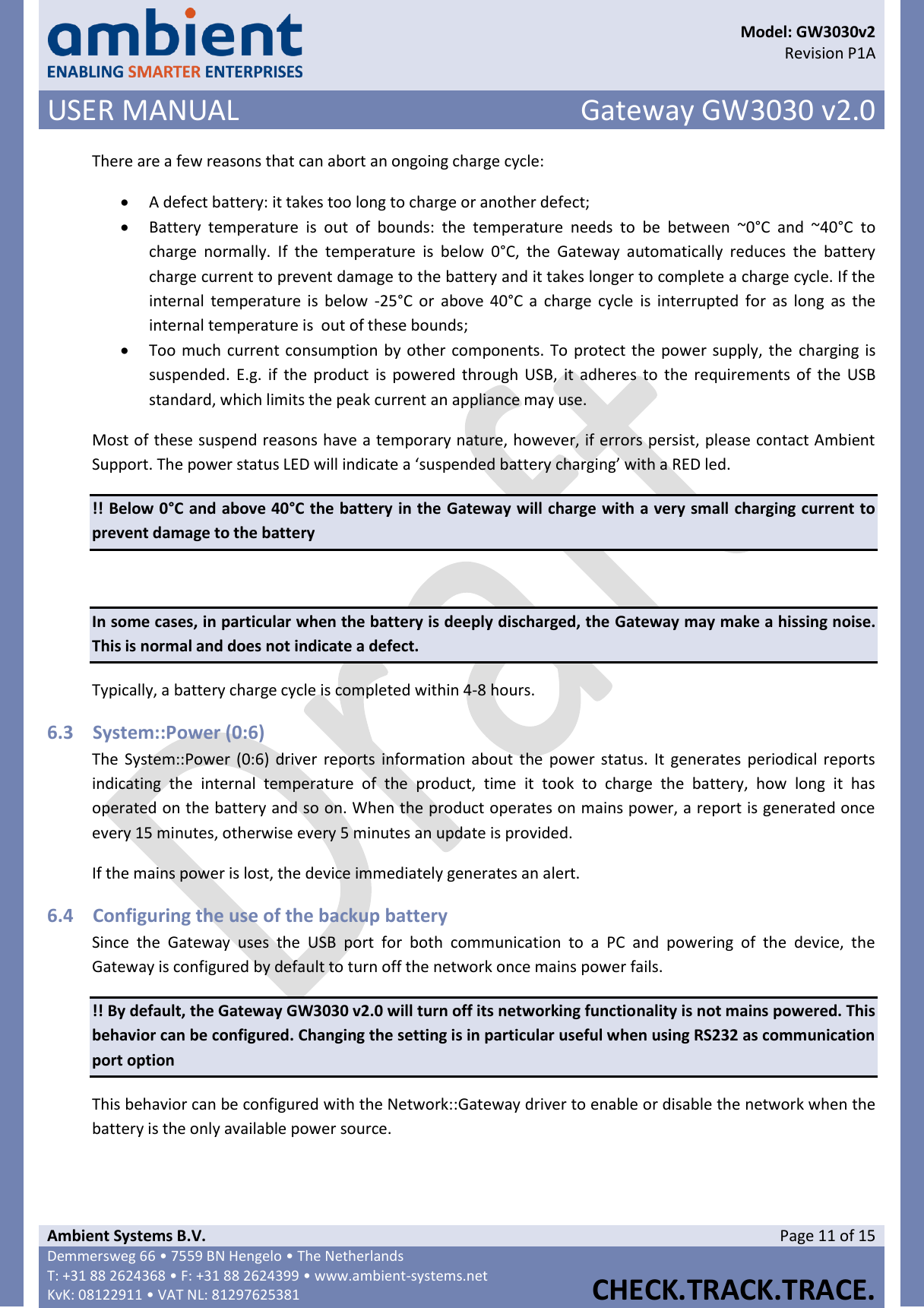      Model: GW3030v2  Revision P1A USER MANUAL Gateway GW3030 v2.0  Ambient Systems B.V. Page 11 of 15 Demmersweg 66 • 7559 BN Hengelo • The Netherlands T: +31 88 2624368 • F: +31 88 2624399 • www.ambient-systems.net KvK: 08122911 • VAT NL: 81297625381  CHECK.TRACK.TRACE.  There are a few reasons that can abort an ongoing charge cycle:  A defect battery: it takes too long to charge or another defect;  Battery  temperature  is  out  of  bounds:  the  temperature  needs  to  be  between  ~0°C  and  ~40°C  to charge  normally.  If  the  temperature  is  below  0°C,  the  Gateway  automatically  reduces  the  battery charge current to prevent damage to the battery and it takes longer to complete a charge cycle. If the internal  temperature is  below  -25°C or  above  40°C a  charge  cycle  is  interrupted  for  as long  as the internal temperature is  out of these bounds;  Too much current consumption by other components. To protect the power supply, the charging is suspended. E.g. if the product is powered through USB, it adheres to the requirements of  the  USB standard, which limits the peak current an appliance may use. Most of these suspend reasons have a temporary nature, however, if errors persist, please contact Ambient Support. The power status LED will indicate a ‘suspended battery charging’ with a RED led. !! Below 0°C and above 40°C the battery in the Gateway will charge with a very small charging current to prevent damage to the battery  In some cases, in particular when the battery is deeply discharged, the Gateway may make a hissing noise. This is normal and does not indicate a defect. Typically, a battery charge cycle is completed within 4-8 hours. 6.3 System::Power (0:6) The  System::Power (0:6)  driver  reports information about the power status. It generates periodical reports indicating  the  internal  temperature  of  the  product,  time  it  took  to  charge  the  battery,  how  long  it  has operated on the battery and so on. When the product operates on mains power, a report is generated once every 15 minutes, otherwise every 5 minutes an update is provided. If the mains power is lost, the device immediately generates an alert. 6.4 Configuring the use of the backup battery Since  the  Gateway  uses  the  USB  port  for  both  communication  to  a  PC  and  powering  of  the  device,  the Gateway is configured by default to turn off the network once mains power fails.  !! By default, the Gateway GW3030 v2.0 will turn off its networking functionality is not mains powered. This behavior can be configured. Changing the setting is in particular useful when using RS232 as communication port option This behavior can be configured with the Network::Gateway driver to enable or disable the network when the battery is the only available power source.  